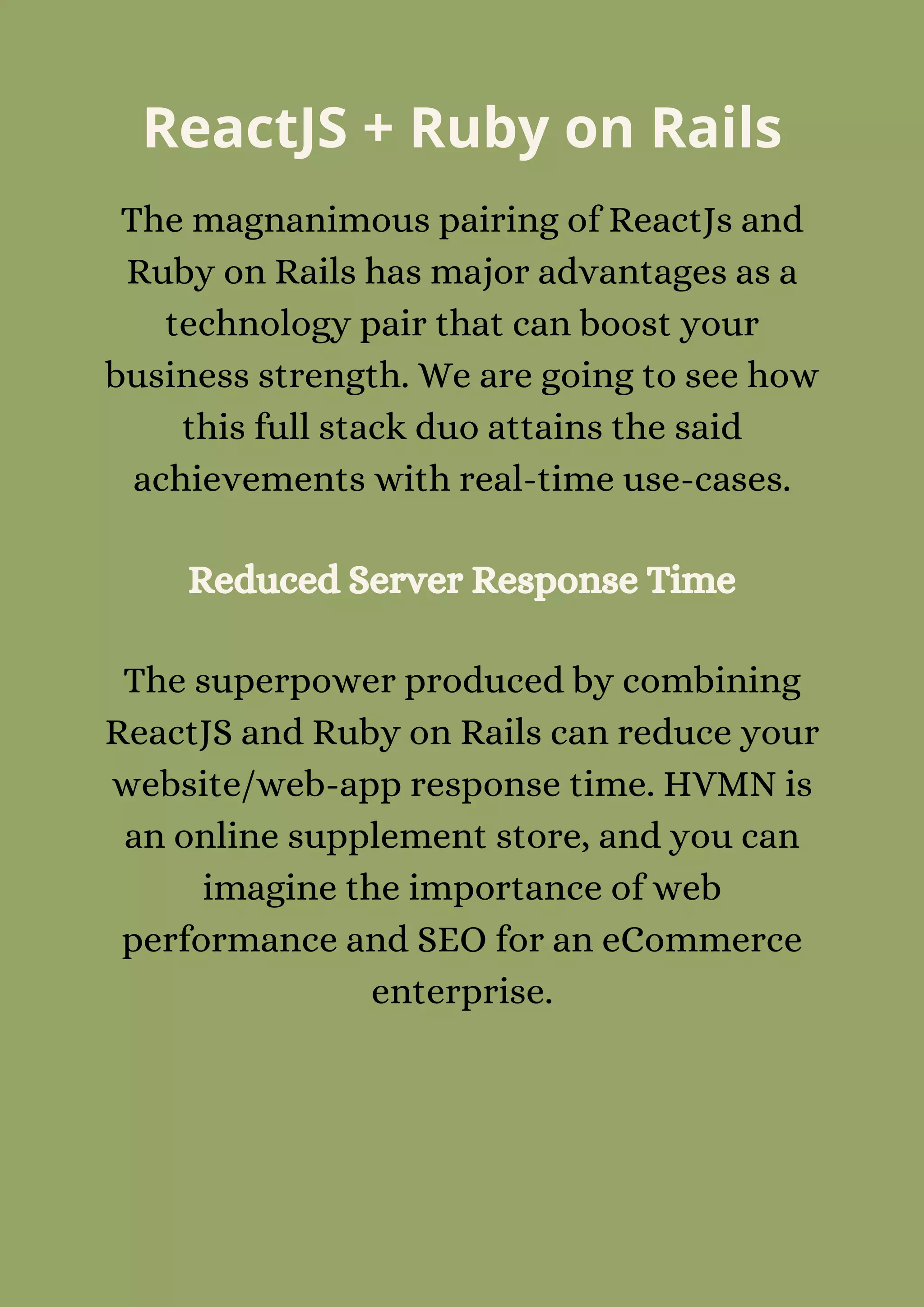 ReactJS + Ruby on Rails
The magnanimous pairing of ReactJs and
Ruby on Rails has major advantages as a
technology pair that can boost your
business strength. We are going to see how
this full stack duo attains the said
achievements with real-time use-cases.
Reduced Server Response Time
The superpower produced by combining
ReactJS and Ruby on Rails can reduce your
website/web-app response time. HVMN is
an online supplement store, and you can
imagine the importance of web
performance and SEO for an eCommerce
enterprise.
 