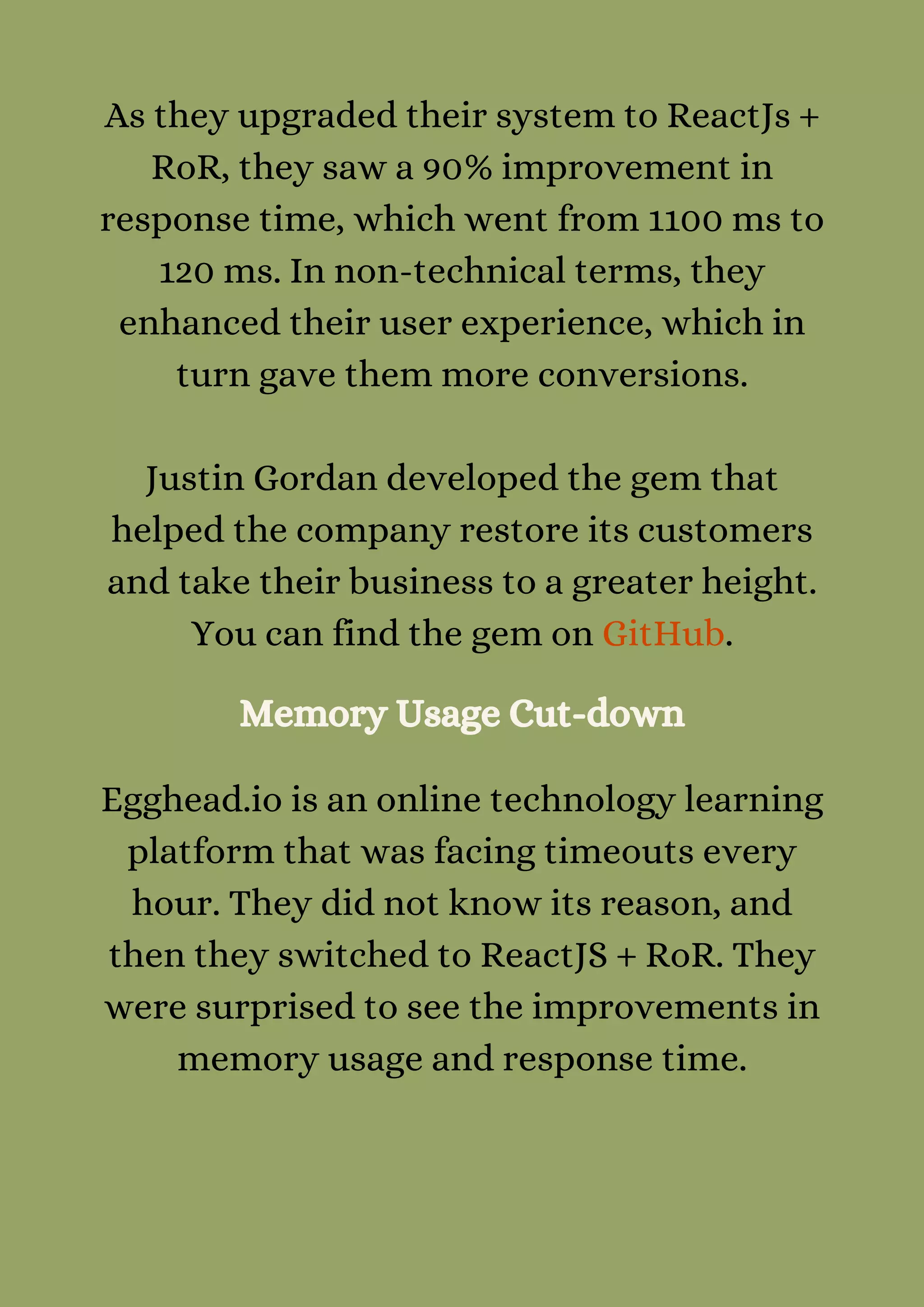 As they upgraded their system to ReactJs +
RoR, they saw a 90% improvement in
response time, which went from 1100 ms to
120 ms. In non-technical terms, they
enhanced their user experience, which in
turn gave them more conversions.


Justin Gordan developed the gem that
helped the company restore its customers
and take their business to a greater height.
You can find the gem on GitHub.
Memory Usage Cut-down
Egghead.io is an online technology learning
platform that was facing timeouts every
hour. They did not know its reason, and
then they switched to ReactJS + RoR. They
were surprised to see the improvements in
memory usage and response time.
 
