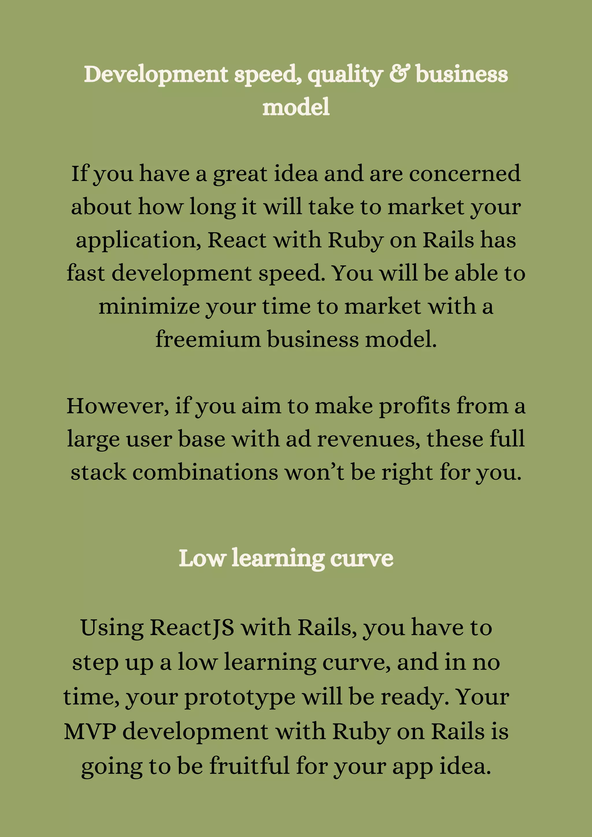 Development speed, quality & business
model


If you have a great idea and are concerned
about how long it will take to market your
application, React with Ruby on Rails has
fast development speed. You will be able to
minimize your time to market with a
freemium business model.


However, if you aim to make profits from a
large user base with ad revenues, these full
stack combinations won’t be right for you.


Low learning curve


Using ReactJS with Rails, you have to
step up a low learning curve, and in no
time, your prototype will be ready. Your
MVP development with Ruby on Rails is
going to be fruitful for your app idea.
 