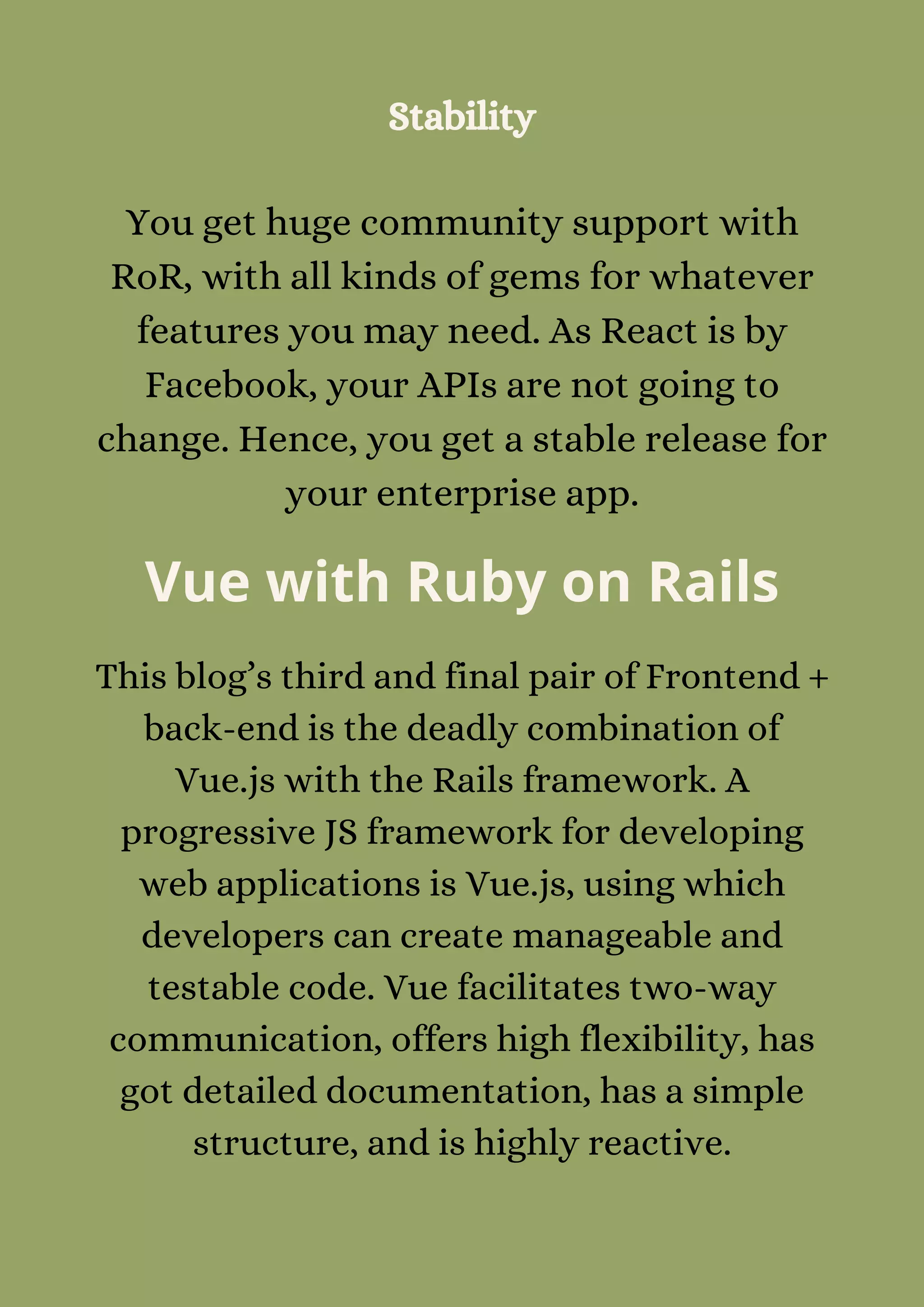Stability


You get huge community support with
RoR, with all kinds of gems for whatever
features you may need. As React is by
Facebook, your APIs are not going to
change. Hence, you get a stable release for
your enterprise app.
Vue with Ruby on Rails
This blog’s third and final pair of Frontend +
back-end is the deadly combination of
Vue.js with the Rails framework. A
progressive JS framework for developing
web applications is Vue.js, using which
developers can create manageable and
testable code. Vue facilitates two-way
communication, offers high flexibility, has
got detailed documentation, has a simple
structure, and is highly reactive.
 
