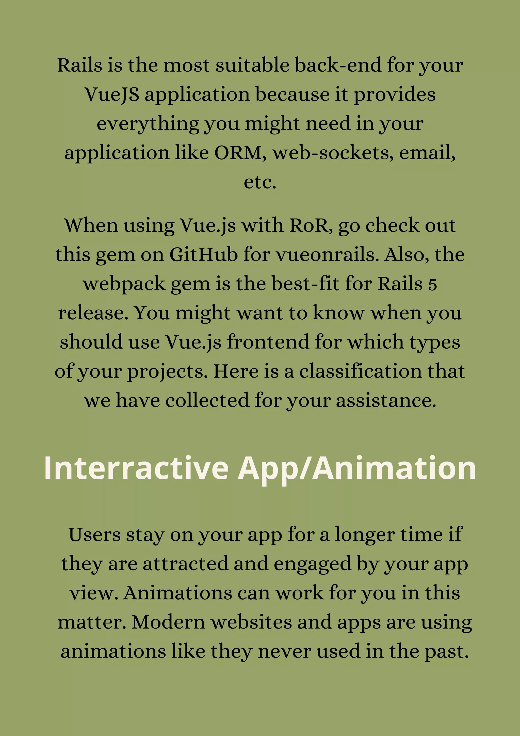 Rails is the most suitable back-end for your
VueJS application because it provides
everything you might need in your
application like ORM, web-sockets, email,
etc.
When using Vue.js with RoR, go check out
this gem on GitHub for vueonrails. Also, the
webpack gem is the best-fit for Rails 5
release. You might want to know when you
should use Vue.js frontend for which types
of your projects. Here is a classification that
we have collected for your assistance.
Interractive App/Animation
Users stay on your app for a longer time if
they are attracted and engaged by your app
view. Animations can work for you in this
matter. Modern websites and apps are using
animations like they never used in the past.
 