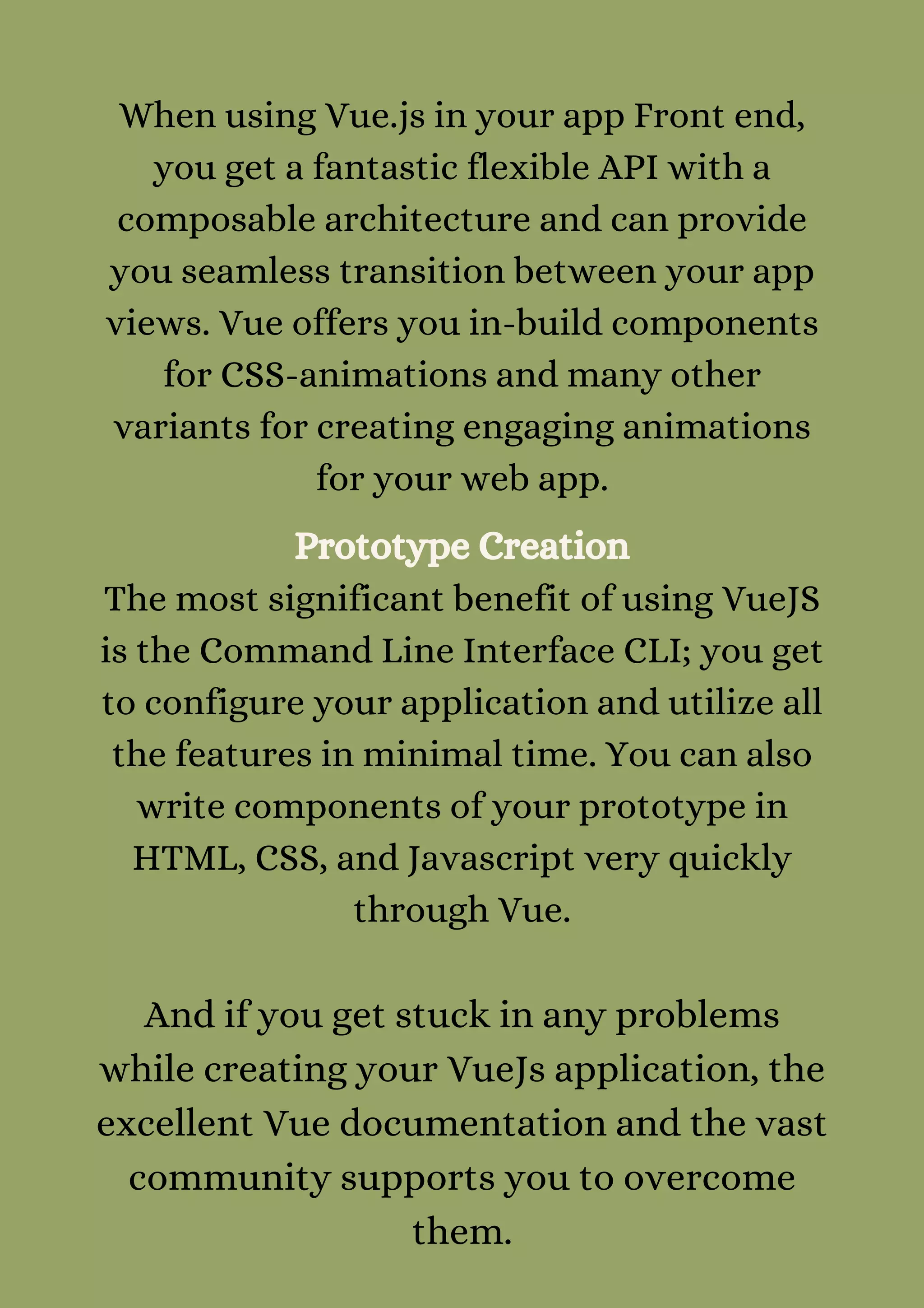 When using Vue.js in your app Front end,
you get a fantastic flexible API with a
composable architecture and can provide
you seamless transition between your app
views. Vue offers you in-build components
for CSS-animations and many other
variants for creating engaging animations
for your web app.
Prototype Creation
The most significant benefit of using VueJS
is the Command Line Interface CLI; you get
to configure your application and utilize all
the features in minimal time. You can also
write components of your prototype in
HTML, CSS, and Javascript very quickly
through Vue.


And if you get stuck in any problems
while creating your VueJs application, the
excellent Vue documentation and the vast
community supports you to overcome
them.


 