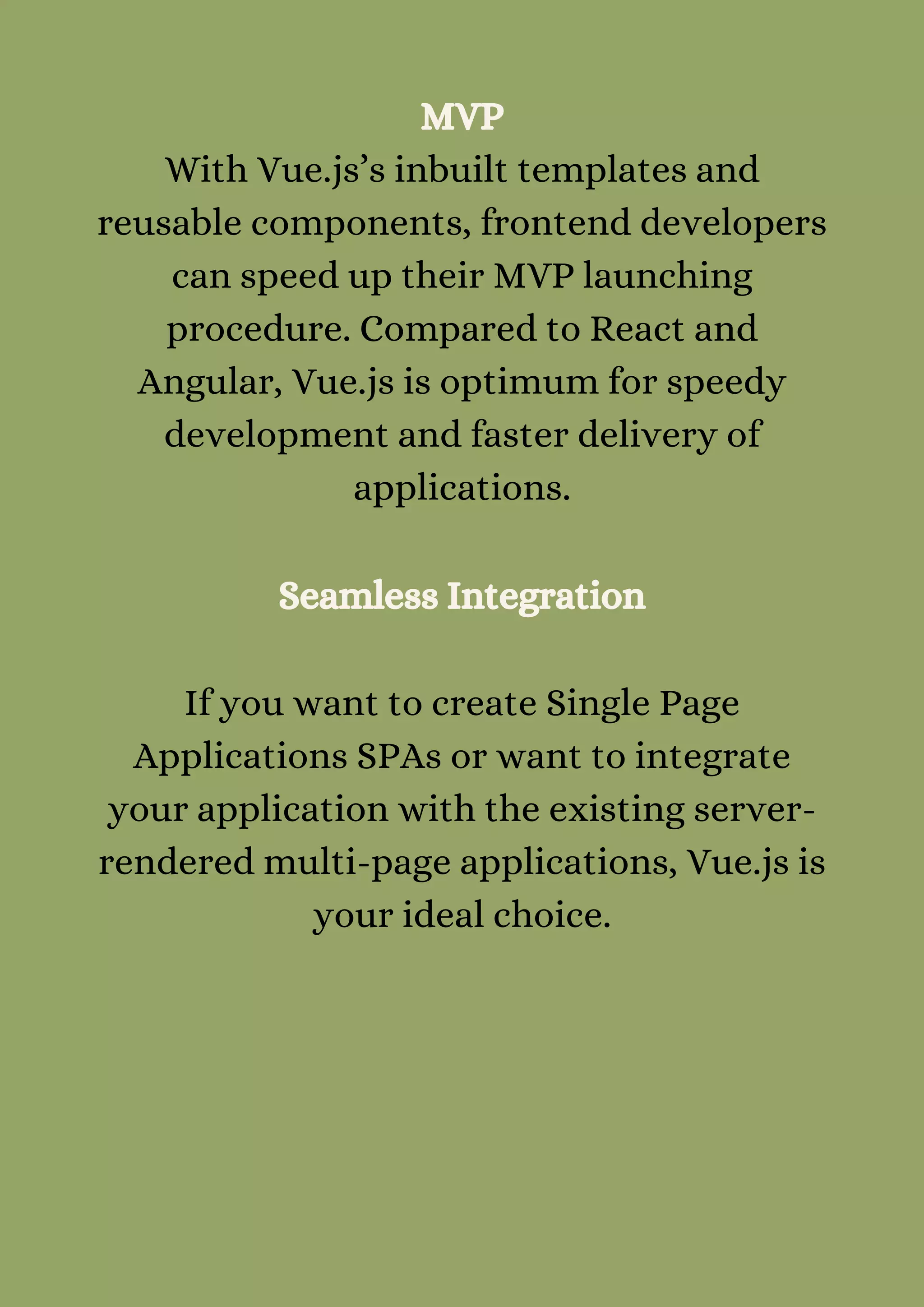 MVP
With Vue.js’s inbuilt templates and
reusable components, frontend developers
can speed up their MVP launching
procedure. Compared to React and
Angular, Vue.js is optimum for speedy
development and faster delivery of
applications.


Seamless Integration


If you want to create Single Page
Applications SPAs or want to integrate
your application with the existing server-
rendered multi-page applications, Vue.js is
your ideal choice.


 