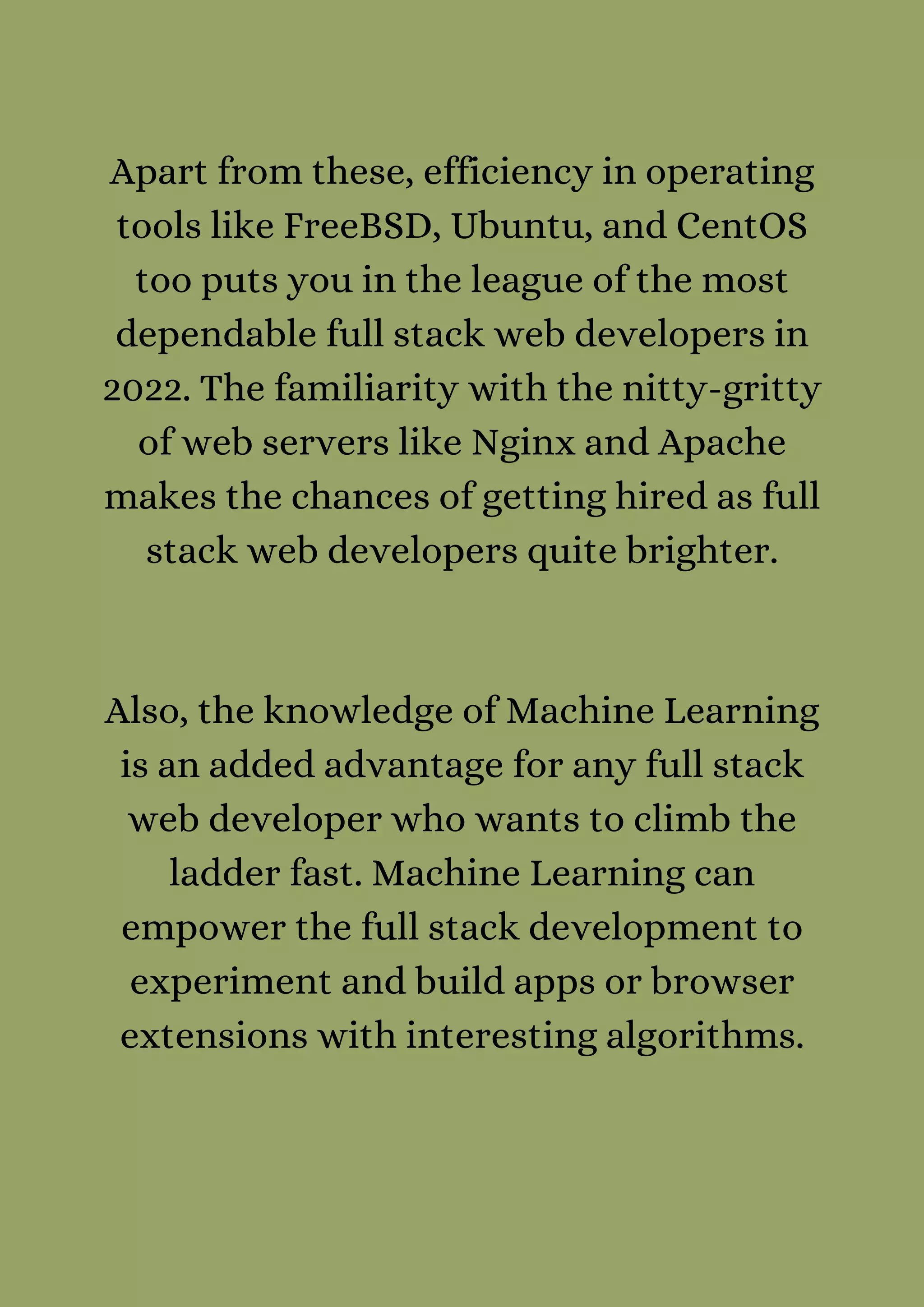 Apart from these, efficiency in operating
tools like FreeBSD, Ubuntu, and CentOS
too puts you in the league of the most
dependable full stack web developers in
2022. The familiarity with the nitty-gritty
of web servers like Nginx and Apache
makes the chances of getting hired as full
stack web developers quite brighter.




Also, the knowledge of Machine Learning
is an added advantage for any full stack
web developer who wants to climb the
ladder fast. Machine Learning can
empower the full stack development to
experiment and build apps or browser
extensions with interesting algorithms.


 