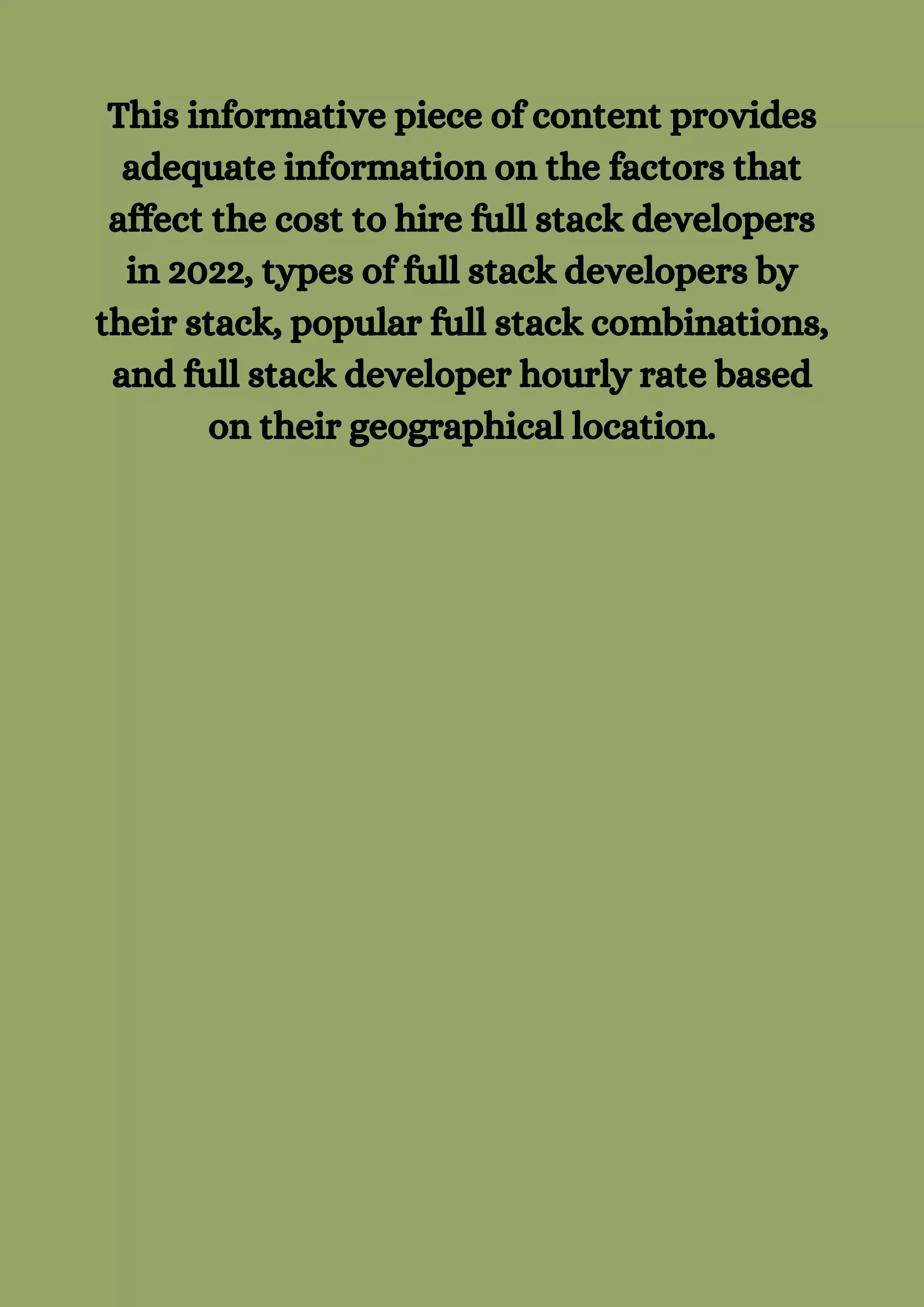 This informative piece of content provides
adequate information on the factors that
affect the cost to hire full stack developers
in 2022, types of full stack developers by
their stack, popular full stack combinations,
and full stack developer hourly rate based
on their geographical location.
 