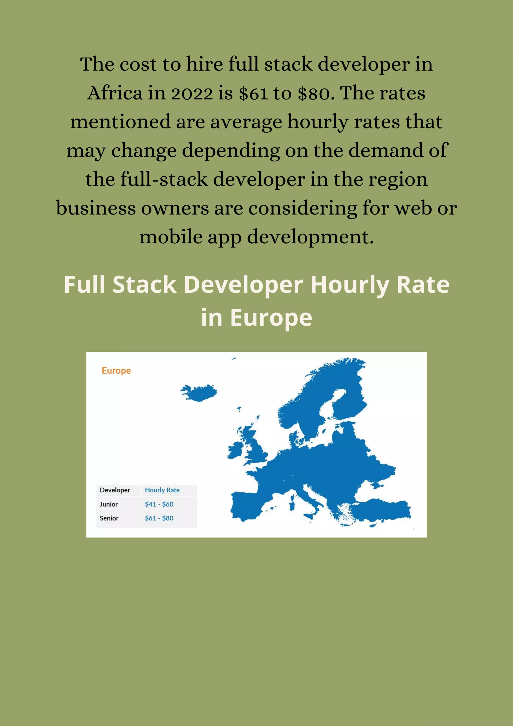 The cost to hire full stack developer in
Africa in 2022 is $61 to $80. The rates
mentioned are average hourly rates that
may change depending on the demand of
the full-stack developer in the region
business owners are considering for web or
mobile app development.
Full Stack Developer Hourly Rate
in Europe
 