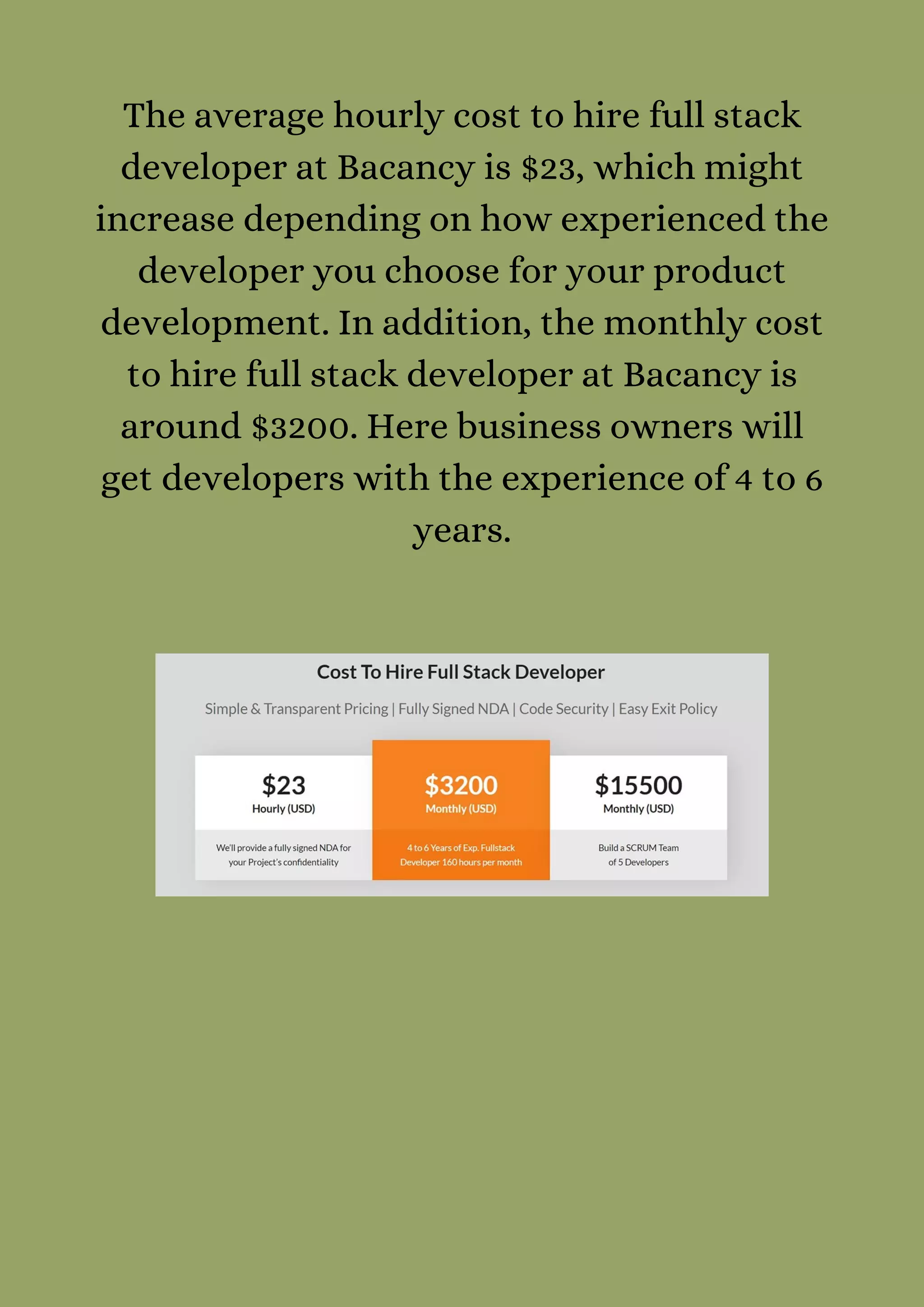 The average hourly cost to hire full stack
developer at Bacancy is $23, which might
increase depending on how experienced the
developer you choose for your product
development. In addition, the monthly cost
to hire full stack developer at Bacancy is
around $3200. Here business owners will
get developers with the experience of 4 to 6
years.
 