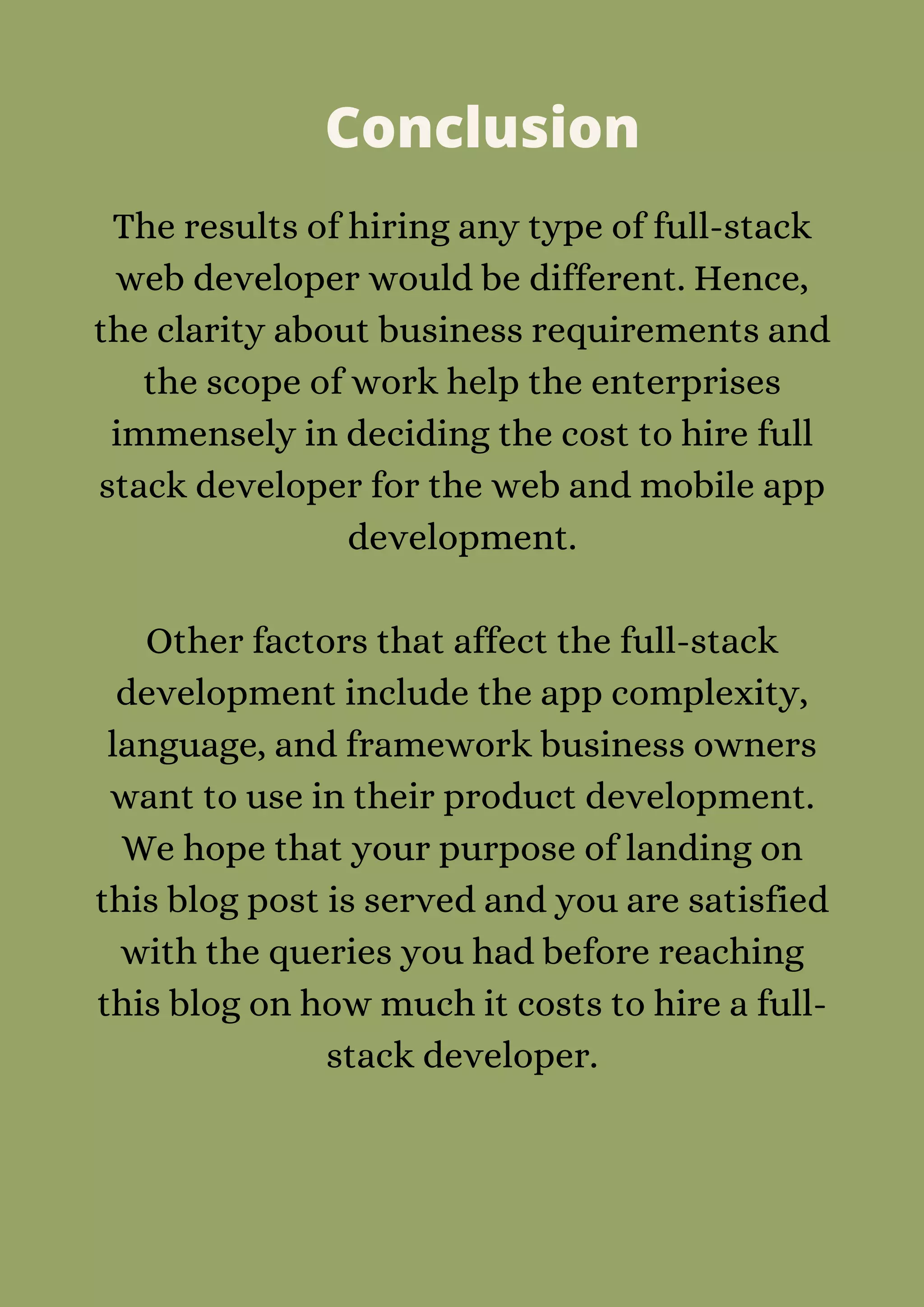 Conclusion
The results of hiring any type of full-stack
web developer would be different. Hence,
the clarity about business requirements and
the scope of work help the enterprises
immensely in deciding the cost to hire full
stack developer for the web and mobile app
development.


Other factors that affect the full-stack
development include the app complexity,
language, and framework business owners
want to use in their product development.
We hope that your purpose of landing on
this blog post is served and you are satisfied
with the queries you had before reaching
this blog on how much it costs to hire a full-
stack developer.


 