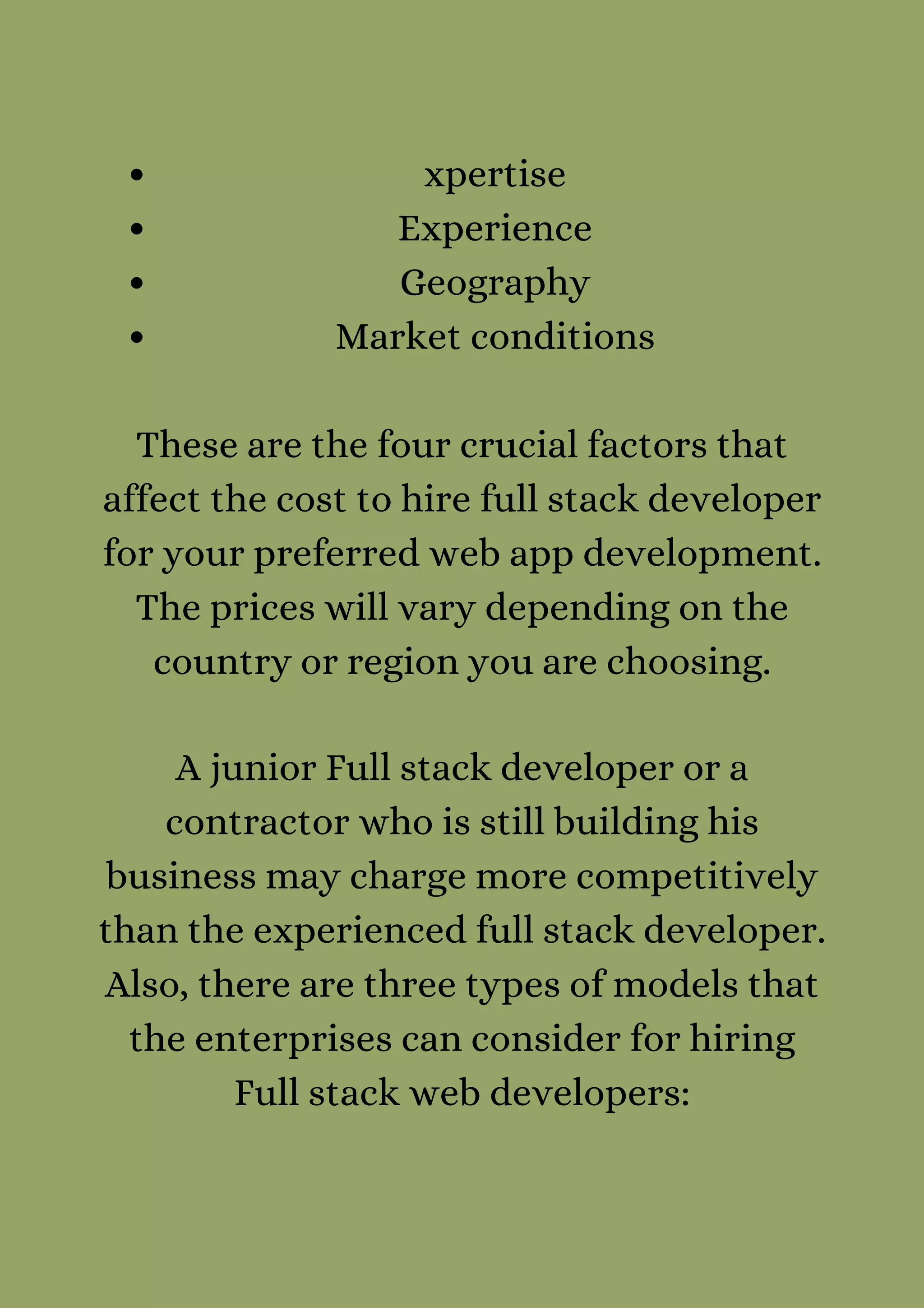xpertise
Experience
Geography
Market conditions


These are the four crucial factors that
affect the cost to hire full stack developer
for your preferred web app development.
The prices will vary depending on the
country or region you are choosing.


A junior Full stack developer or a
contractor who is still building his
business may charge more competitively
than the experienced full stack developer.
Also, there are three types of models that
the enterprises can consider for hiring
Full stack web developers:


 