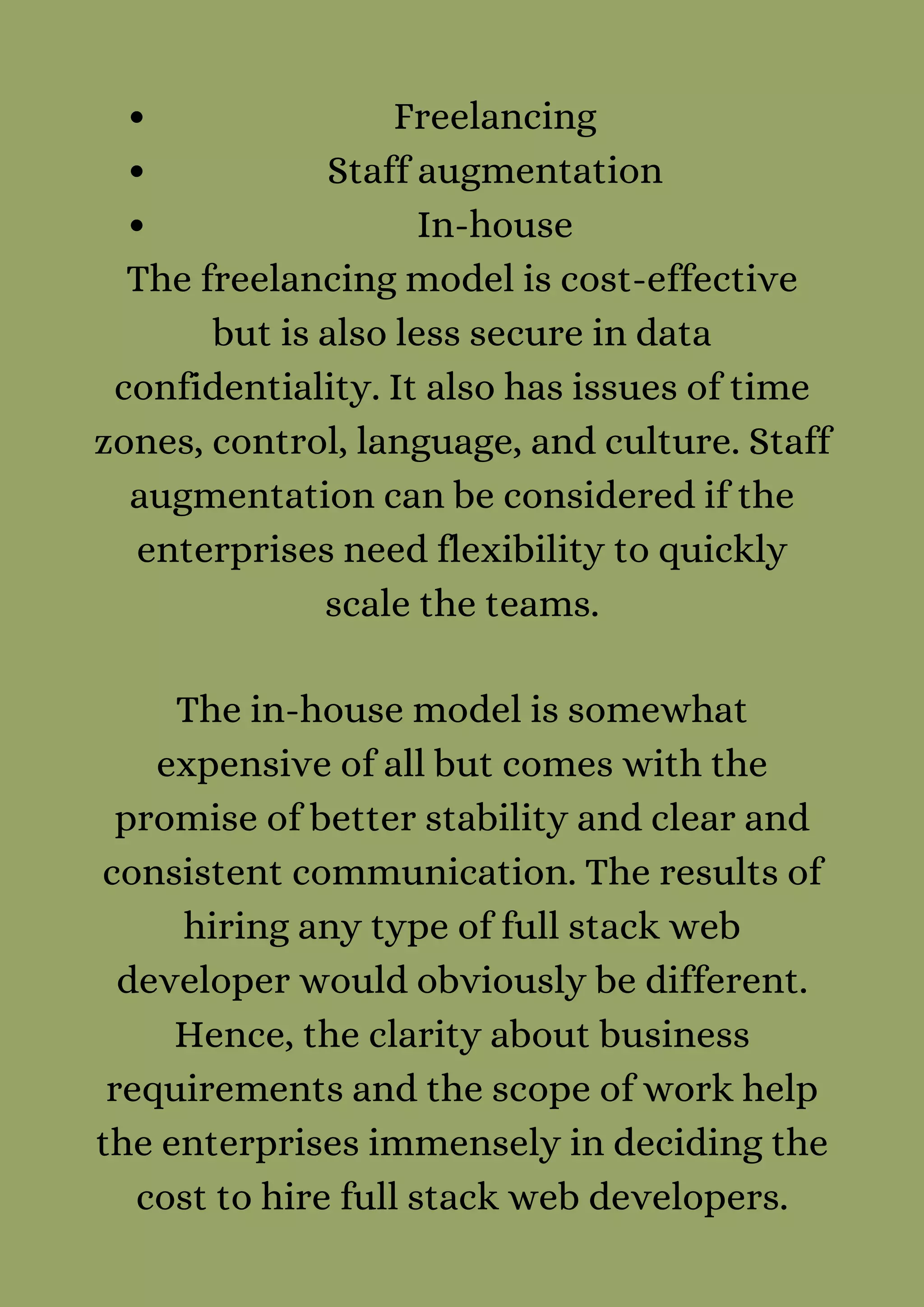 Freelancing
Staff augmentation
In-house
The freelancing model is cost-effective
but is also less secure in data
confidentiality. It also has issues of time
zones, control, language, and culture. Staff
augmentation can be considered if the
enterprises need flexibility to quickly
scale the teams.


The in-house model is somewhat
expensive of all but comes with the
promise of better stability and clear and
consistent communication. The results of
hiring any type of full stack web
developer would obviously be different.
Hence, the clarity about business
requirements and the scope of work help
the enterprises immensely in deciding the
cost to hire full stack web developers.


 