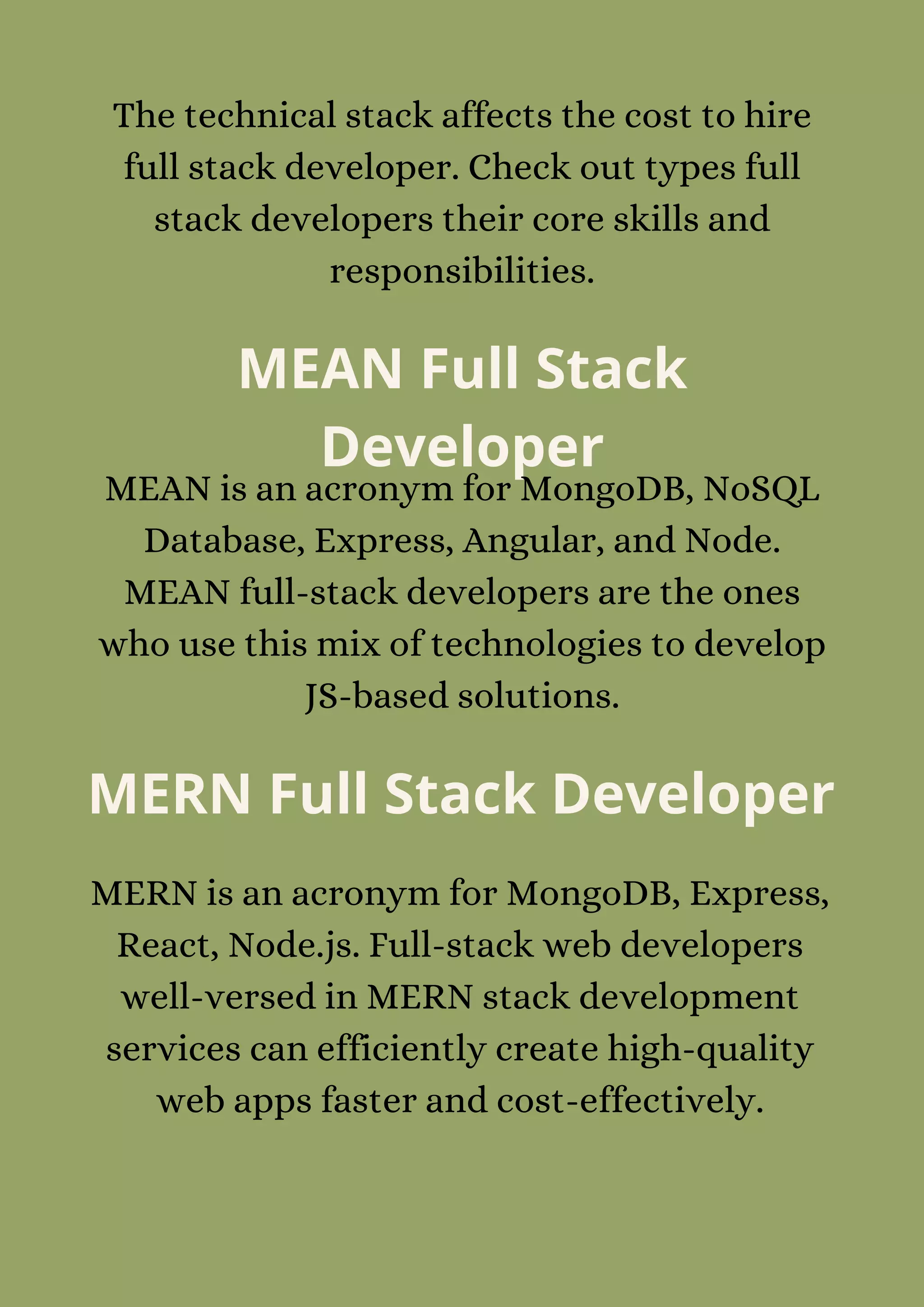 The technical stack affects the cost to hire
full stack developer. Check out types full
stack developers their core skills and
responsibilities.
MEAN Full Stack
Developer
MEAN is an acronym for MongoDB, NoSQL
Database, Express, Angular, and Node.
MEAN full-stack developers are the ones
who use this mix of technologies to develop
JS-based solutions.
MERN Full Stack Developer
MERN is an acronym for MongoDB, Express,
React, Node.js. Full-stack web developers
well-versed in MERN stack development
services can efficiently create high-quality
web apps faster and cost-effectively.
 