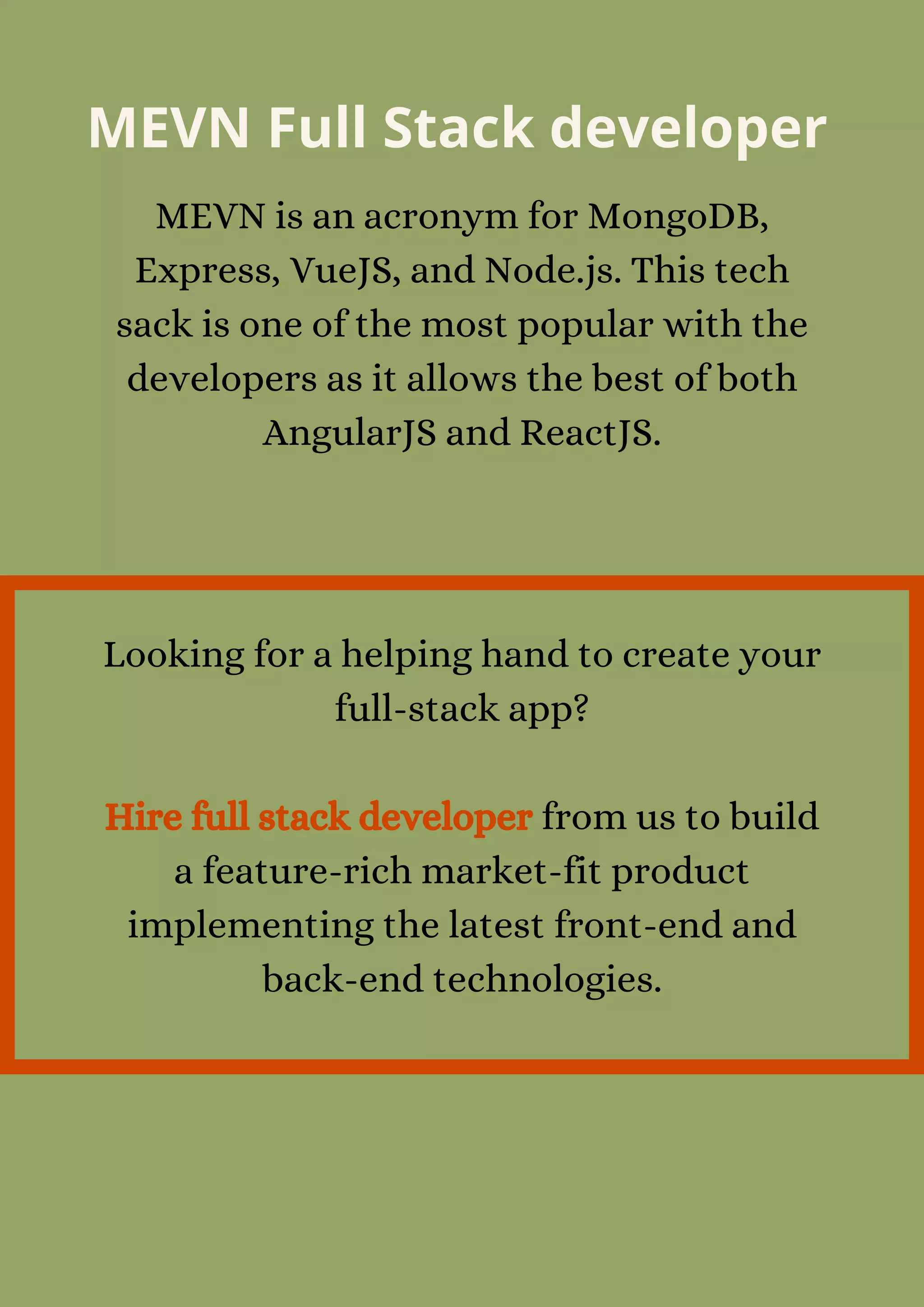MEVN Full Stack developer
MEVN is an acronym for MongoDB,
Express, VueJS, and Node.js. This tech
sack is one of the most popular with the
developers as it allows the best of both
AngularJS and ReactJS.
Looking for a helping hand to create your
full-stack app?


Hire full stack developer from us to build
a feature-rich market-fit product
implementing the latest front-end and
back-end technologies.
 