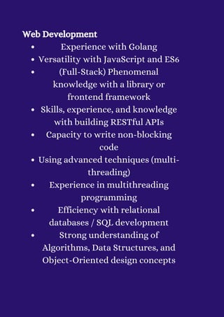 Experience with Golang
Versatility with JavaScript and ES6
(Full-Stack) Phenomenal
knowledge with a library or
frontend framework
Skills, experience, and knowledge
with building RESTful APIs
Capacity to write non-blocking
code
Using advanced techniques (multi-
threading)
Experience in multithreading
programming
Efficiency with relational
databases / SQL development
Strong understanding of
Algorithms, Data Structures, and
Object-Oriented design concepts
Web Development


 