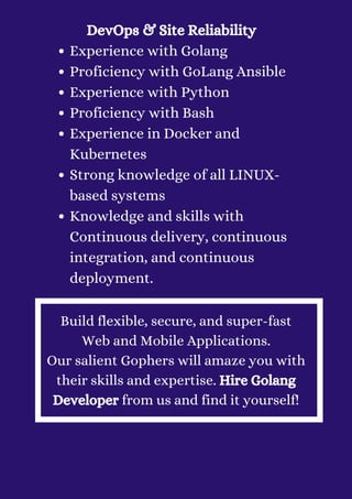 Experience with Golang
Proficiency with GoLang Ansible
Experience with Python
Proficiency with Bash
Experience in Docker and
Kubernetes
Strong knowledge of all LINUX-
based systems
Knowledge and skills with
Continuous delivery, continuous
integration, and continuous
deployment.
DevOps & Site Reliability


Build flexible, secure, and super-fast
Web and Mobile Applications.
Our salient Gophers will amaze you with
their skills and expertise. Hire Golang
Developer from us and find it yourself!
 