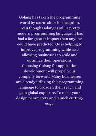 Golang has taken the programming
world by storm since its inception.
Even though Golang is still a pretty
modern programming language, it has
had a far greater impact than anyone
could have predicted. Go is helping to
improve programming while also
allowing businesses to scale and
optimize their operations.
Choosing Golang for application
development will propel your
company forward. Many businesses
are already utilizing this programming
language to broaden their reach and
gain global exposure. To meet your
design parameters and launch cutting-
edge


 