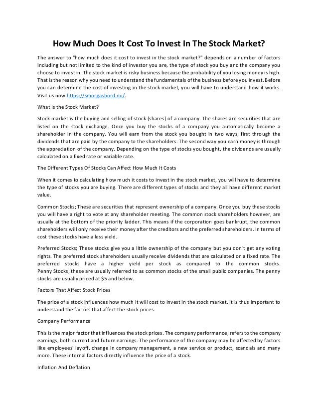 How Much Does It Cost To Invest In The Stock Market?
The answer to "how much does it cost to invest in the stock market?" depends on a number of factors
including but not limited to the kind of investor you are, the type of stock you buy and the company you
choose to invest in. The stock market is risky business because the probability of you losing money is high.
That is the reason why you need to understand the fundamentals of the business before you invest. Before
you can determine the cost of investing in the stock market, you will have to understand how it works.
Visit us now https://smorgasbord.nu/.
What Is the Stock Market?
Stock market is the buying and selling of stock (shares) of a company. The shares are securities that are
listed on the stock exchange. Once you buy the stocks of a company you automatically become a
shareholder in the company. You will earn from the stock you bought in two ways; first through the
dividends that are paid by the company to the shareholders. The second way you earn money is through
the appreciation of the company. Depending on the type of stocks you bought, the dividends are usually
calculated on a fixed rate or variable rate.
The Different Types Of Stocks Can Affect How Much It Costs
When it comes to calculating how much it costs to invest in the stock market, you will have to determine
the type of stocks you are buying. There are different types of stocks and they all have different market
value.
Common Stocks; These are securities that represent ownership of a company. Once you buy these stocks
you will have a right to vote at any shareholder meeting. The common stock shareholders however, are
usually at the bottom of the priority ladder. This means if the corporation goes bankrupt, the common
shareholders will only receive their money after the creditors and the preferred shareholders. In terms of
cost these stocks have a less yield.
Preferred Stocks; These stocks give you a little ownership of the company but you don't get any voting
rights. The preferred stock shareholders usually receive dividends that are calculated on a fixed rate. The
preferred stocks have a higher yield per stock as compared to the common stocks.
Penny Stocks; these are usually referred to as common stocks of the small public companies. The penny
stocks are usually priced at $5 and below.
Factors That Affect Stock Prices
The price of a stock influences how much it will cost to invest in the stock market. It is thus important to
understand the factors that affect the stock prices.
Company Performance
This is the major factor that influences the stock prices. The company performance, refers to the company
earnings, both current and future earnings. The performance of the company may be affected by factors
like employees' layoff, change in company management, a new service or product, scandals and many
more. These internal factors directly influence the price of a stock.
Inflation And Deflation
 