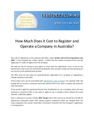 How Much Does it Cost to Register and
Operate a Company in Australia?
The cost of registering a new company with ASIC, under Section 118 of the Corporations Law
2001 – if the company has a share capital – is $444. This fee needs to be paid at the time the
application is made to register the new company.
We add our fee for acting as your agent to assist with the registration. Our’s is one of the
lowest fees in the country at only $34 including GST. We are able to keep our fees low because
our service is fully automated and online.
The ASIC costs are the same for transferring the registration of a company or registering a
foreign company in Australia.
A few other costs can be associated with registering a new company. For example, ASIC will
charge $44 to reserve a company name and another $44 if you wish to extend the period of
that reservation.
If you need to apply for special permission from the Minister to use a company name, the cost
involved is currently $1107. If you wish to apply to use a company name without the word
‘limited’, a $366 fee applies.
Once a company is up and running, ASIC charges other fees such as an annual fee of $236 for
proprietary companies (other than special purpose companies which are charged $44). For
most companies, the annual review date is the date 12 months from the company’s registration
or incorporation.
 
