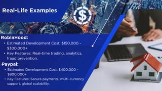 Real-Life Examples
RobinHood:
• Estimated Development Cost: $150,000 -
$300,000+
• Key Features: Real-time trading, analytics,
fraud prevention.
.Paypal:
• Estimated Development Cost: $400,000 -
$800,000+
• Key Features: Secure payments, multi-currency
support, global scalability.
 