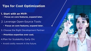 Tips for Cost Optimization
1. Start with an MVP:
• Focus on core features, expand later.
.2. Leverage Open-Source Tools:
• Focus on core features, expand later.
3. Choose the Right Development Partner:
• Prioritize expertise over cost.
4.Plan for Scalability Early On:
• Avoid costly rework in the future.
 