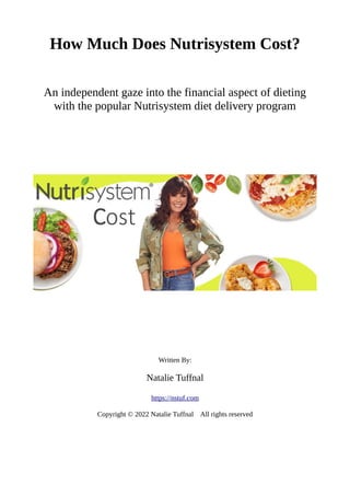 How Much Does Nutrisystem Cost?
An independent gaze into the financial aspect of dieting
with the popular Nutrisystem diet delivery program
Written By:
Natalie Tuffnal
https://nstuf.com
Copyright © 2022 Natalie Tuffnal All rights reserved
 