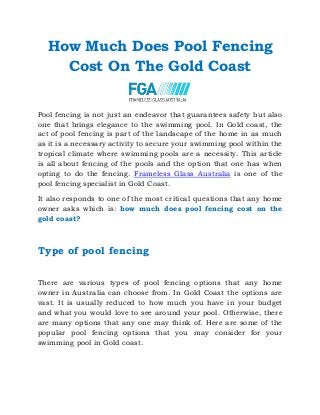 How Much Does Pool Fencing
Cost On The Gold Coast
Pool fencing is not just an endeavor that guarantees safety but also
one that brings elegance to the swimming pool. In Gold coast, the
act of pool fencing is part of the landscape of the home in as much
as it is a necessary activity to secure your swimming pool within the
tropical climate where swimming pools are a necessity. This article
is all about fencing of the pools and the option that one has when
opting to do the fencing. Frameless Glass Australia is one of the
pool fencing specialist in Gold Coast.
It also responds to one of the most critical questions that any home
owner asks which is: how much does pool fencing cost on the
gold coast?
Type of pool fencing
There are various types of pool fencing options that any home
owner in Australia can choose from. In Gold Coast the options are
vast. It is usually reduced to how much you have in your budget
and what you would love to see around your pool. Otherwise, there
are many options that any one may think of. Here are some of the
popular pool fencing options that you may consider for your
swimming pool in Gold coast.
 