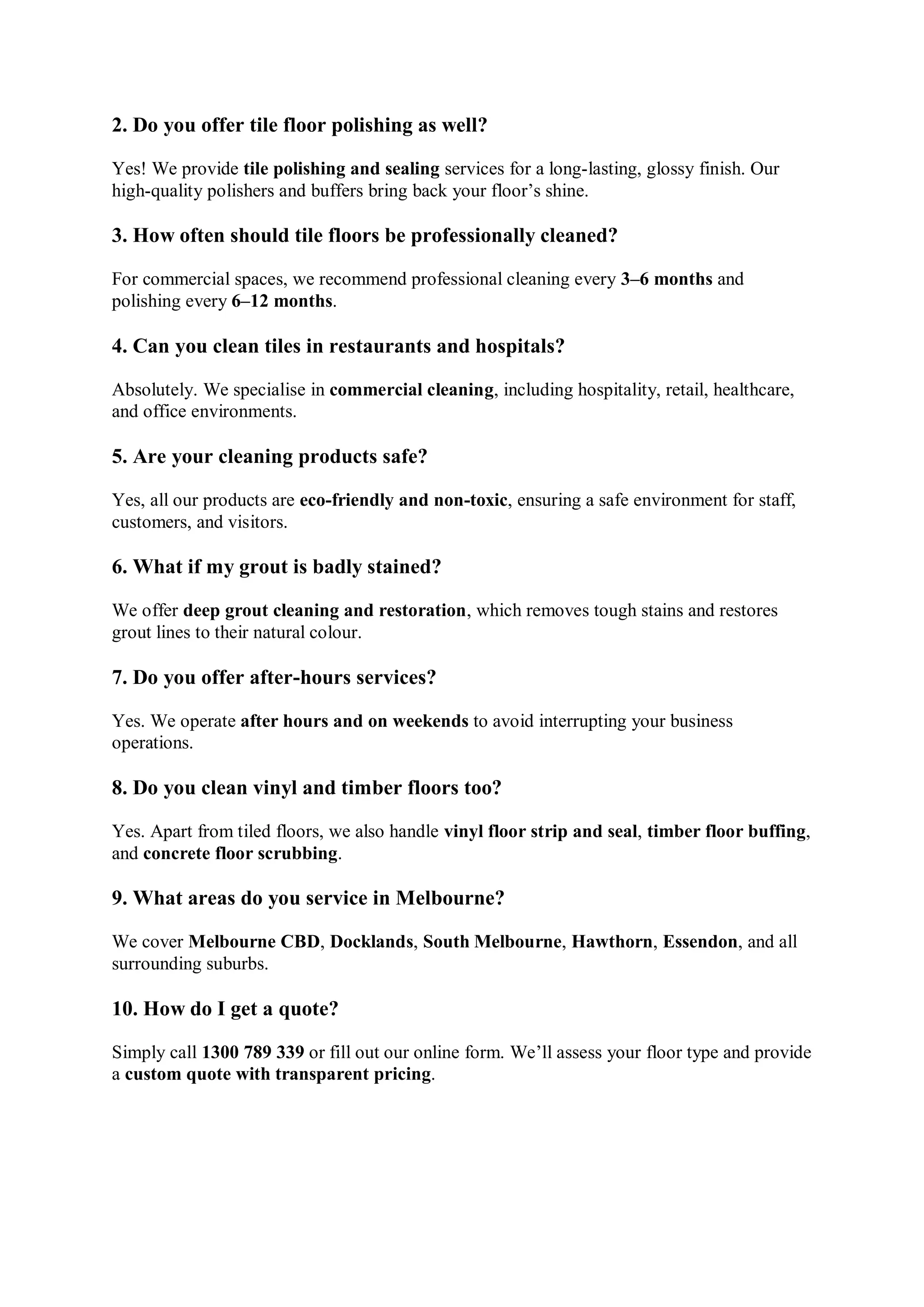2. Do you offer tile floor polishing as well?
Yes! We provide tile polishing and sealing services for a long-lasting, glossy finish. Our
high-quality polishers and buffers bring back your floor’s shine.
3. How often should tile floors be professionally cleaned?
For commercial spaces, we recommend professional cleaning every 3–6 months and
polishing every 6–12 months.
4. Can you clean tiles in restaurants and hospitals?
Absolutely. We specialise in commercial cleaning, including hospitality, retail, healthcare,
and office environments.
5. Are your cleaning products safe?
Yes, all our products are eco-friendly and non-toxic, ensuring a safe environment for staff,
customers, and visitors.
6. What if my grout is badly stained?
We offer deep grout cleaning and restoration, which removes tough stains and restores
grout lines to their natural colour.
7. Do you offer after-hours services?
Yes. We operate after hours and on weekends to avoid interrupting your business
operations.
8. Do you clean vinyl and timber floors too?
Yes. Apart from tiled floors, we also handle vinyl floor strip and seal, timber floor buffing,
and concrete floor scrubbing.
9. What areas do you service in Melbourne?
We cover Melbourne CBD, Docklands, South Melbourne, Hawthorn, Essendon, and all
surrounding suburbs.
10. How do I get a quote?
Simply call 1300 789 339 or fill out our online form. We’ll assess your floor type and provide
a custom quote with transparent pricing.
 
