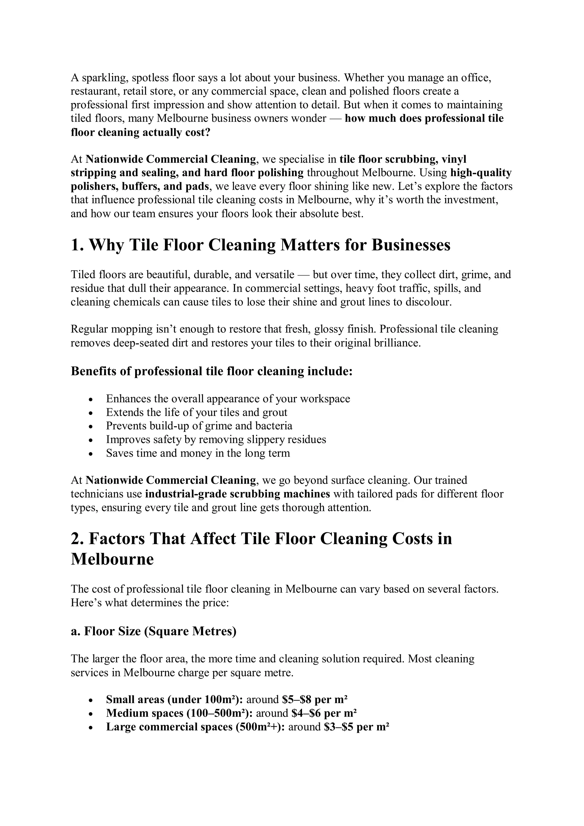 A sparkling, spotless floor says a lot about your business. Whether you manage an office,
restaurant, retail store, or any commercial space, clean and polished floors create a
professional first impression and show attention to detail. But when it comes to maintaining
tiled floors, many Melbourne business owners wonder — how much does professional tile
floor cleaning actually cost?
At Nationwide Commercial Cleaning, we specialise in tile floor scrubbing, vinyl
stripping and sealing, and hard floor polishing throughout Melbourne. Using high-quality
polishers, buffers, and pads, we leave every floor shining like new. Let’s explore the factors
that influence professional tile cleaning costs in Melbourne, why it’s worth the investment,
and how our team ensures your floors look their absolute best.
1. Why Tile Floor Cleaning Matters for Businesses
Tiled floors are beautiful, durable, and versatile — but over time, they collect dirt, grime, and
residue that dull their appearance. In commercial settings, heavy foot traffic, spills, and
cleaning chemicals can cause tiles to lose their shine and grout lines to discolour.
Regular mopping isn’t enough to restore that fresh, glossy finish. Professional tile cleaning
removes deep-seated dirt and restores your tiles to their original brilliance.
Benefits of professional tile floor cleaning include:
 Enhances the overall appearance of your workspace
 Extends the life of your tiles and grout
 Prevents build-up of grime and bacteria
 Improves safety by removing slippery residues
 Saves time and money in the long term
At Nationwide Commercial Cleaning, we go beyond surface cleaning. Our trained
technicians use industrial-grade scrubbing machines with tailored pads for different floor
types, ensuring every tile and grout line gets thorough attention.
2. Factors That Affect Tile Floor Cleaning Costs in
Melbourne
The cost of professional tile floor cleaning in Melbourne can vary based on several factors.
Here’s what determines the price:
a. Floor Size (Square Metres)
The larger the floor area, the more time and cleaning solution required. Most cleaning
services in Melbourne charge per square metre.
 Small areas (under 100m²): around $5–$8 per m²
 Medium spaces (100–500m²): around $4–$6 per m²
 Large commercial spaces (500m²+): around $3–$5 per m²
 