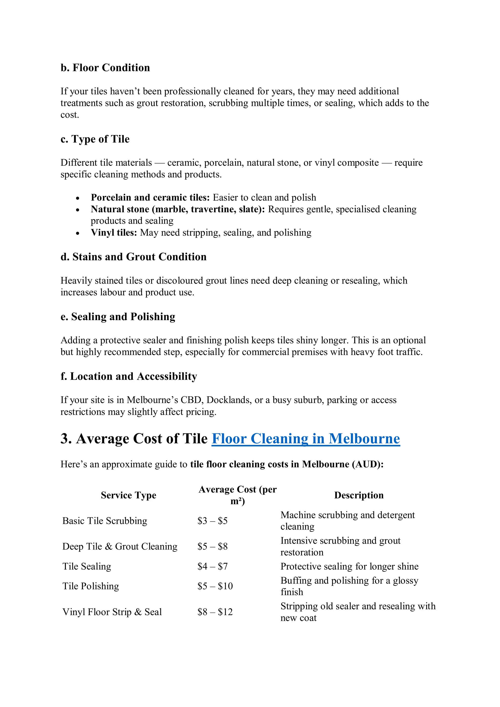 b. Floor Condition
If your tiles haven’t been professionally cleaned for years, they may need additional
treatments such as grout restoration, scrubbing multiple times, or sealing, which adds to the
cost.
c. Type of Tile
Different tile materials — ceramic, porcelain, natural stone, or vinyl composite — require
specific cleaning methods and products.
 Porcelain and ceramic tiles: Easier to clean and polish
 Natural stone (marble, travertine, slate): Requires gentle, specialised cleaning
products and sealing
 Vinyl tiles: May need stripping, sealing, and polishing
d. Stains and Grout Condition
Heavily stained tiles or discoloured grout lines need deep cleaning or resealing, which
increases labour and product use.
e. Sealing and Polishing
Adding a protective sealer and finishing polish keeps tiles shiny longer. This is an optional
but highly recommended step, especially for commercial premises with heavy foot traffic.
f. Location and Accessibility
If your site is in Melbourne’s CBD, Docklands, or a busy suburb, parking or access
restrictions may slightly affect pricing.
3. Average Cost of Tile Floor Cleaning in Melbourne
Here’s an approximate guide to tile floor cleaning costs in Melbourne (AUD):
Service Type
Average Cost (per
m²)
Description
Basic Tile Scrubbing $3 – $5
Machine scrubbing and detergent
cleaning
Deep Tile & Grout Cleaning $5 – $8
Intensive scrubbing and grout
restoration
Tile Sealing $4 – $7 Protective sealing for longer shine
Tile Polishing $5 – $10
Buffing and polishing for a glossy
finish
Vinyl Floor Strip & Seal $8 – $12
Stripping old sealer and resealing with
new coat
 