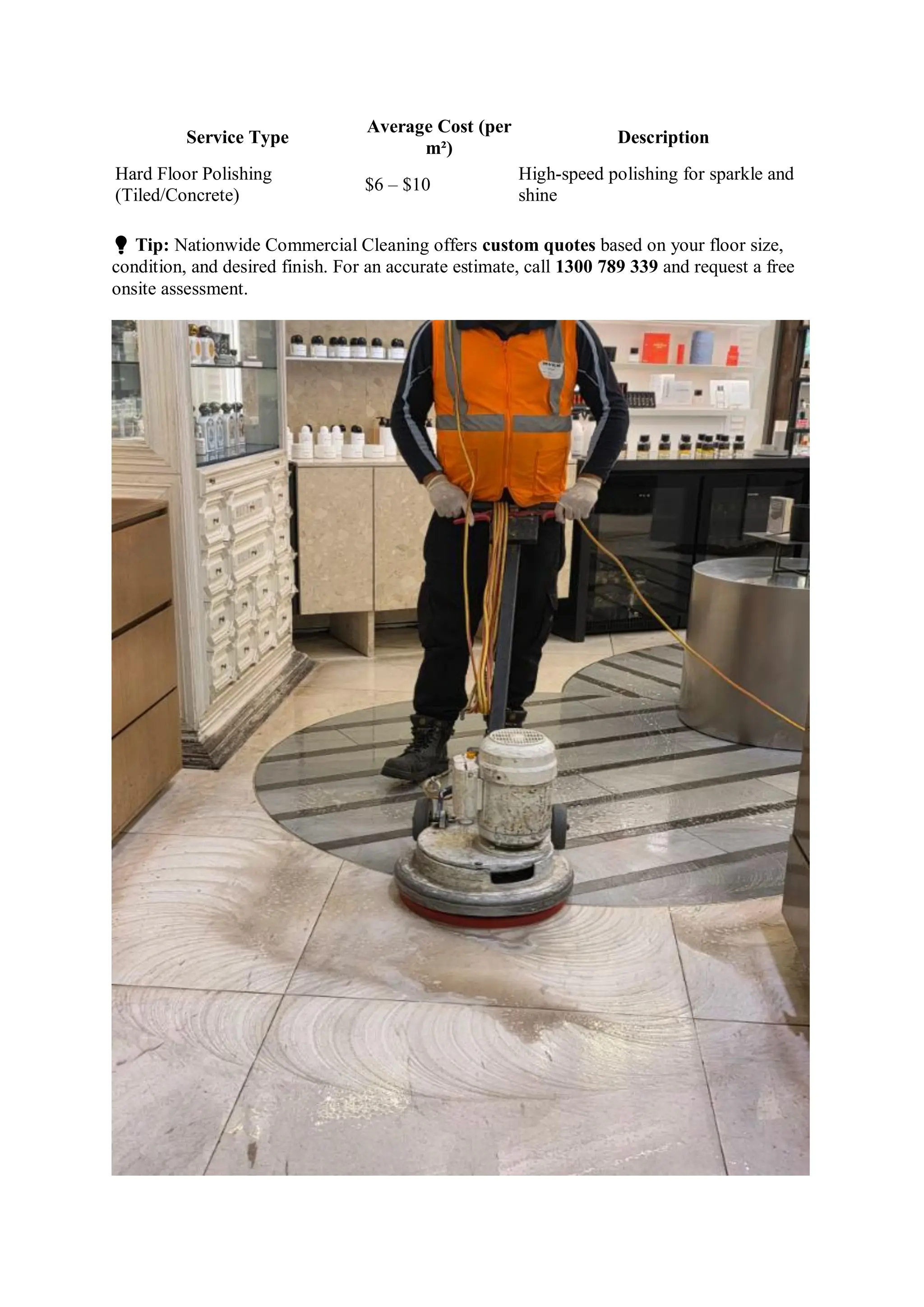 Service Type
Average Cost (per
m²)
Description
Hard Floor Polishing
(Tiled/Concrete)
$6 – $10
High-speed polishing for sparkle and
shine
💡 Tip: Nationwide Commercial Cleaning offers custom quotes based on your floor size,
condition, and desired finish. For an accurate estimate, call 1300 789 339 and request a free
onsite assessment.
 