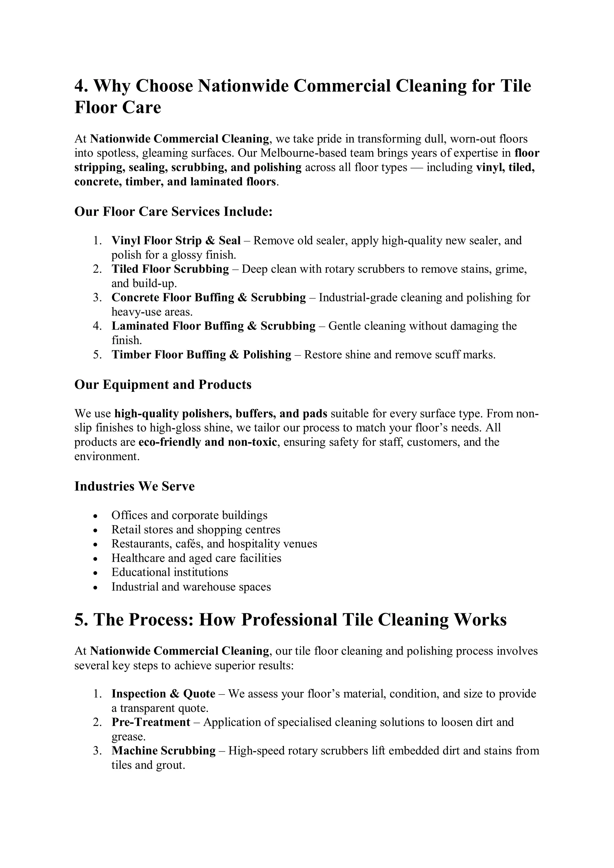 4. Why Choose Nationwide Commercial Cleaning for Tile
Floor Care
At Nationwide Commercial Cleaning, we take pride in transforming dull, worn-out floors
into spotless, gleaming surfaces. Our Melbourne-based team brings years of expertise in floor
stripping, sealing, scrubbing, and polishing across all floor types — including vinyl, tiled,
concrete, timber, and laminated floors.
Our Floor Care Services Include:
1. Vinyl Floor Strip & Seal – Remove old sealer, apply high-quality new sealer, and
polish for a glossy finish.
2. Tiled Floor Scrubbing – Deep clean with rotary scrubbers to remove stains, grime,
and build-up.
3. Concrete Floor Buffing & Scrubbing – Industrial-grade cleaning and polishing for
heavy-use areas.
4. Laminated Floor Buffing & Scrubbing – Gentle cleaning without damaging the
finish.
5. Timber Floor Buffing & Polishing – Restore shine and remove scuff marks.
Our Equipment and Products
We use high-quality polishers, buffers, and pads suitable for every surface type. From non-
slip finishes to high-gloss shine, we tailor our process to match your floor’s needs. All
products are eco-friendly and non-toxic, ensuring safety for staff, customers, and the
environment.
Industries We Serve
 Offices and corporate buildings
 Retail stores and shopping centres
 Restaurants, cafés, and hospitality venues
 Healthcare and aged care facilities
 Educational institutions
 Industrial and warehouse spaces
5. The Process: How Professional Tile Cleaning Works
At Nationwide Commercial Cleaning, our tile floor cleaning and polishing process involves
several key steps to achieve superior results:
1. Inspection & Quote – We assess your floor’s material, condition, and size to provide
a transparent quote.
2. Pre-Treatment – Application of specialised cleaning solutions to loosen dirt and
grease.
3. Machine Scrubbing – High-speed rotary scrubbers lift embedded dirt and stains from
tiles and grout.
 