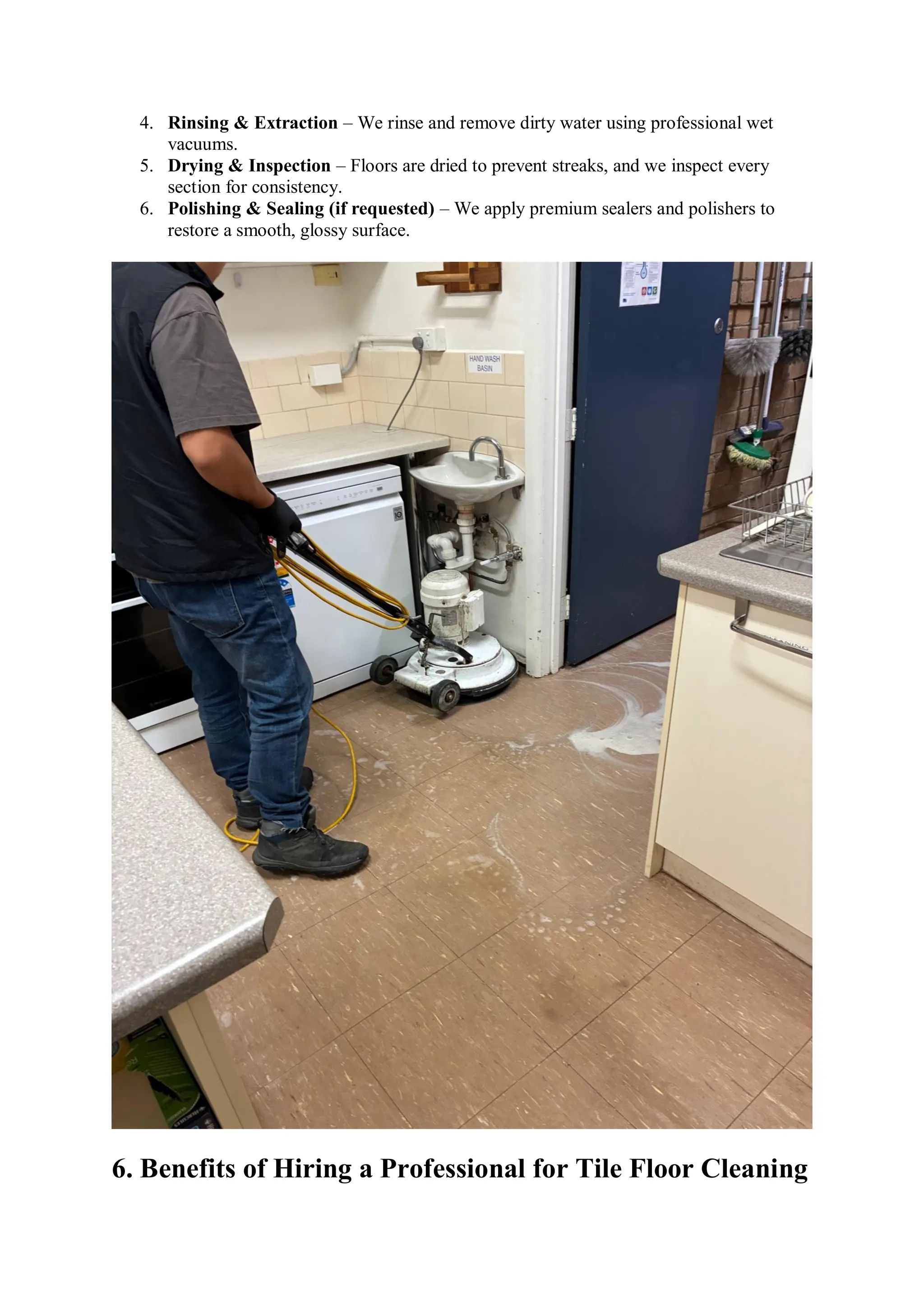 4. Rinsing & Extraction – We rinse and remove dirty water using professional wet
vacuums.
5. Drying & Inspection – Floors are dried to prevent streaks, and we inspect every
section for consistency.
6. Polishing & Sealing (if requested) – We apply premium sealers and polishers to
restore a smooth, glossy surface.
6. Benefits of Hiring a Professional for Tile Floor Cleaning
 