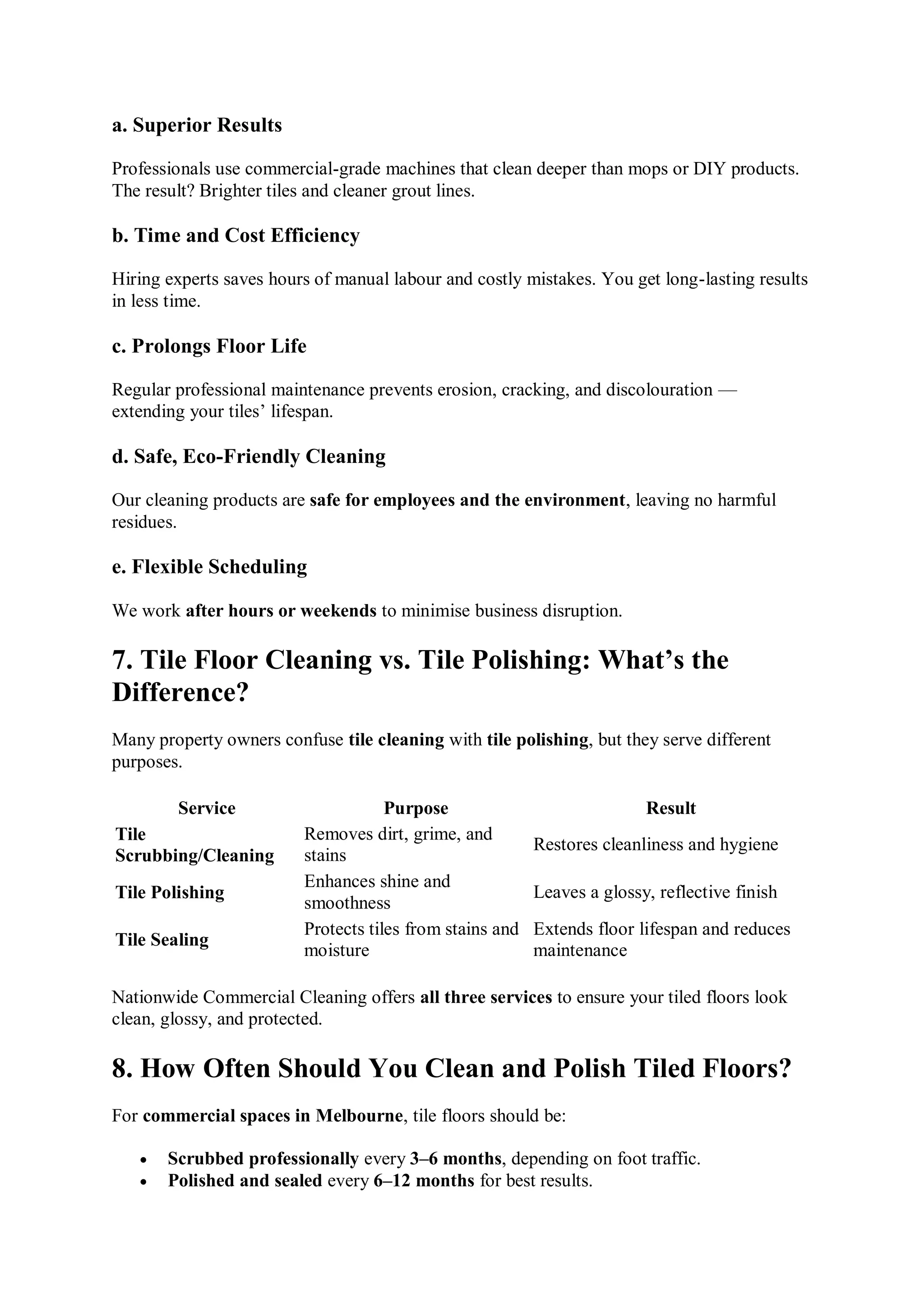 a. Superior Results
Professionals use commercial-grade machines that clean deeper than mops or DIY products.
The result? Brighter tiles and cleaner grout lines.
b. Time and Cost Efficiency
Hiring experts saves hours of manual labour and costly mistakes. You get long-lasting results
in less time.
c. Prolongs Floor Life
Regular professional maintenance prevents erosion, cracking, and discolouration —
extending your tiles’ lifespan.
d. Safe, Eco-Friendly Cleaning
Our cleaning products are safe for employees and the environment, leaving no harmful
residues.
e. Flexible Scheduling
We work after hours or weekends to minimise business disruption.
7. Tile Floor Cleaning vs. Tile Polishing: What’s the
Difference?
Many property owners confuse tile cleaning with tile polishing, but they serve different
purposes.
Service Purpose Result
Tile
Scrubbing/Cleaning
Removes dirt, grime, and
stains
Restores cleanliness and hygiene
Tile Polishing
Enhances shine and
smoothness
Leaves a glossy, reflective finish
Tile Sealing
Protects tiles from stains and
moisture
Extends floor lifespan and reduces
maintenance
Nationwide Commercial Cleaning offers all three services to ensure your tiled floors look
clean, glossy, and protected.
8. How Often Should You Clean and Polish Tiled Floors?
For commercial spaces in Melbourne, tile floors should be:
 Scrubbed professionally every 3–6 months, depending on foot traffic.
 Polished and sealed every 6–12 months for best results.
 