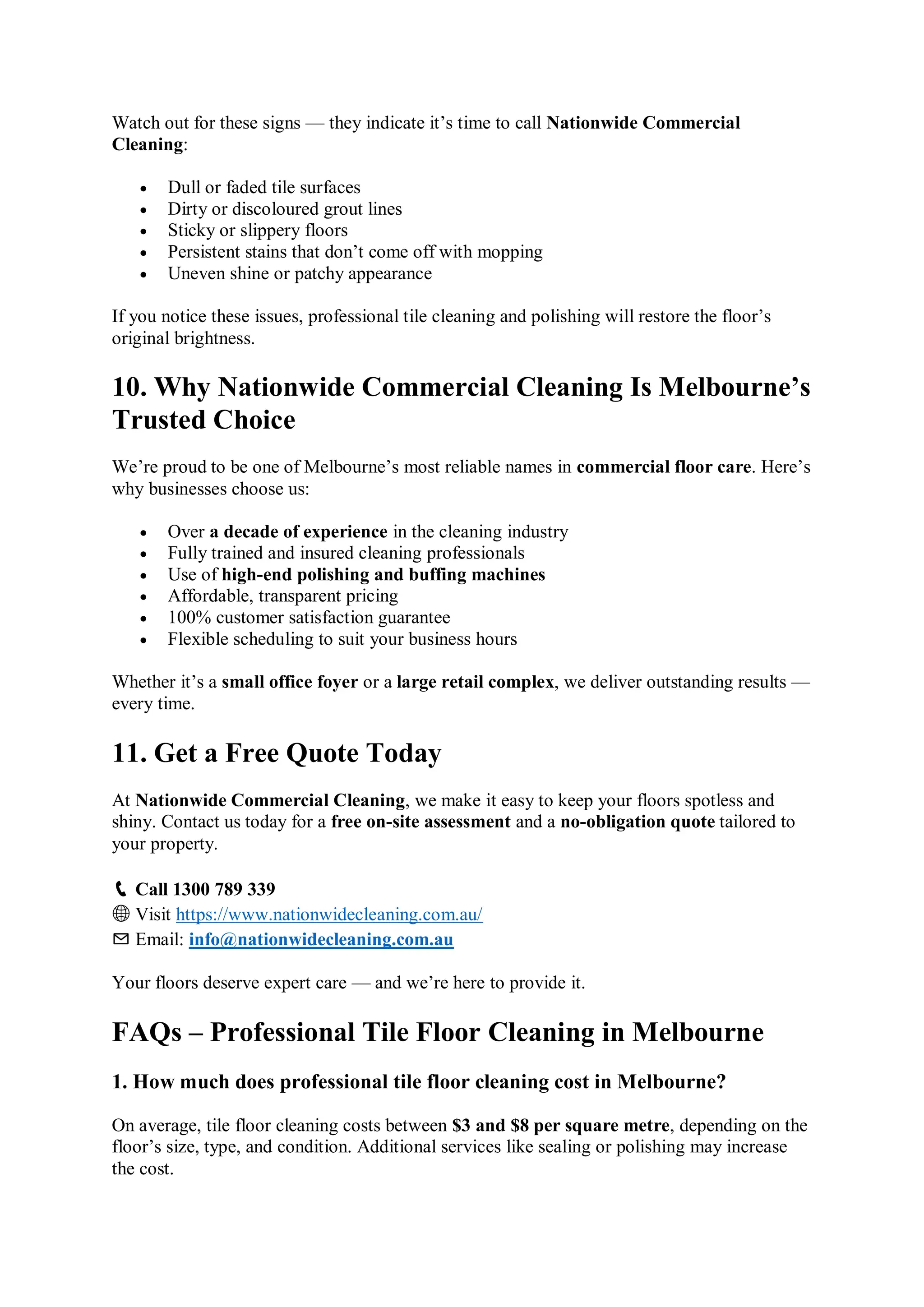 Watch out for these signs — they indicate it’s time to call Nationwide Commercial
Cleaning:
 Dull or faded tile surfaces
 Dirty or discoloured grout lines
 Sticky or slippery floors
 Persistent stains that don’t come off with mopping
 Uneven shine or patchy appearance
If you notice these issues, professional tile cleaning and polishing will restore the floor’s
original brightness.
10. Why Nationwide Commercial Cleaning Is Melbourne’s
Trusted Choice
We’re proud to be one of Melbourne’s most reliable names in commercial floor care. Here’s
why businesses choose us:
 Over a decade of experience in the cleaning industry
 Fully trained and insured cleaning professionals
 Use of high-end polishing and buffing machines
 Affordable, transparent pricing
 100% customer satisfaction guarantee
 Flexible scheduling to suit your business hours
Whether it’s a small office foyer or a large retail complex, we deliver outstanding results —
every time.
11. Get a Free Quote Today
At Nationwide Commercial Cleaning, we make it easy to keep your floors spotless and
shiny. Contact us today for a free on-site assessment and a no-obligation quote tailored to
your property.
📞 Call 1300 789 339
🌐 Visit https://www.nationwidecleaning.com.au/
✉️ Email: info@nationwidecleaning.com.au
Your floors deserve expert care — and we’re here to provide it.
FAQs – Professional Tile Floor Cleaning in Melbourne
1. How much does professional tile floor cleaning cost in Melbourne?
On average, tile floor cleaning costs between $3 and $8 per square metre, depending on the
floor’s size, type, and condition. Additional services like sealing or polishing may increase
the cost.
 
