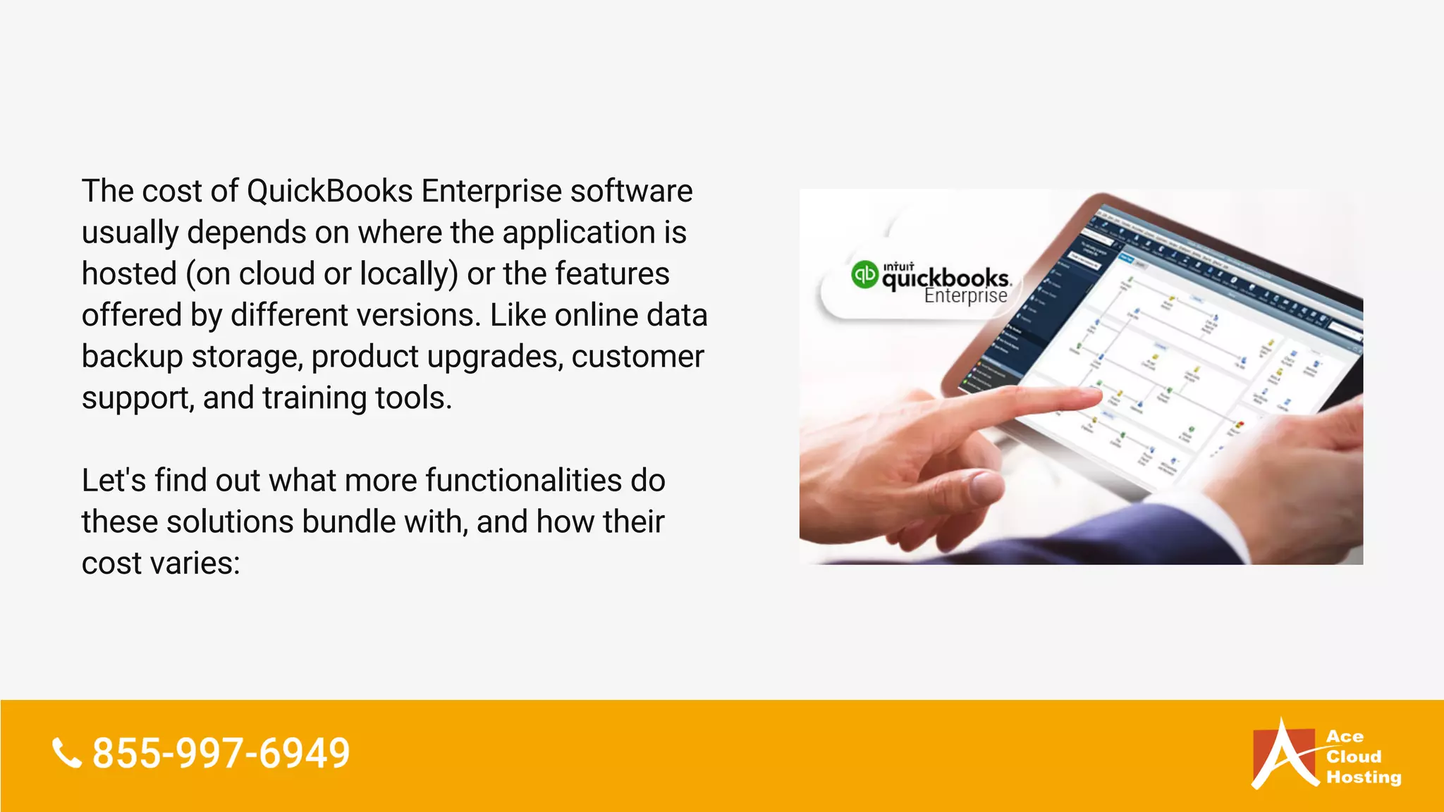 The cost of QuickBooks Enterprise software
usually depends on where the application is
hosted (on cloud or locally) or the features
offered by different versions. Like online data
backup storage, product upgrades, customer
support, and training tools.
Let's find out what more functionalities do
these solutions bundle with, and how their
cost varies:
 