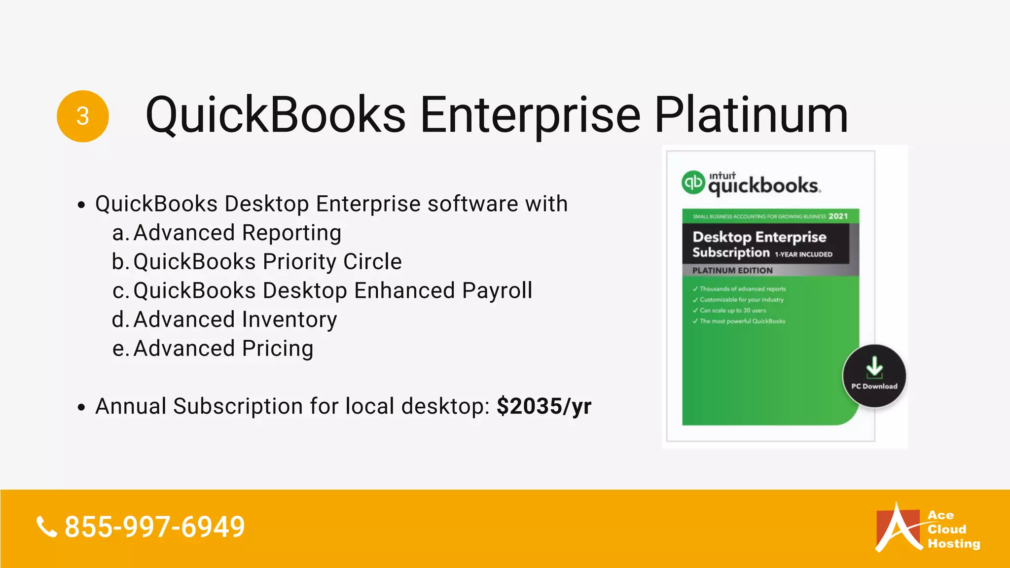 3
QuickBooks Desktop Enterprise software with
Advanced Reporting
QuickBooks Priority Circle
QuickBooks Desktop Enhanced Payroll
Advanced Inventory
Advanced Pricing
Annual Subscription for local desktop: $2035/yr
a.
b.
c.
d.
e.
QuickBooks Enterprise Platinum
 