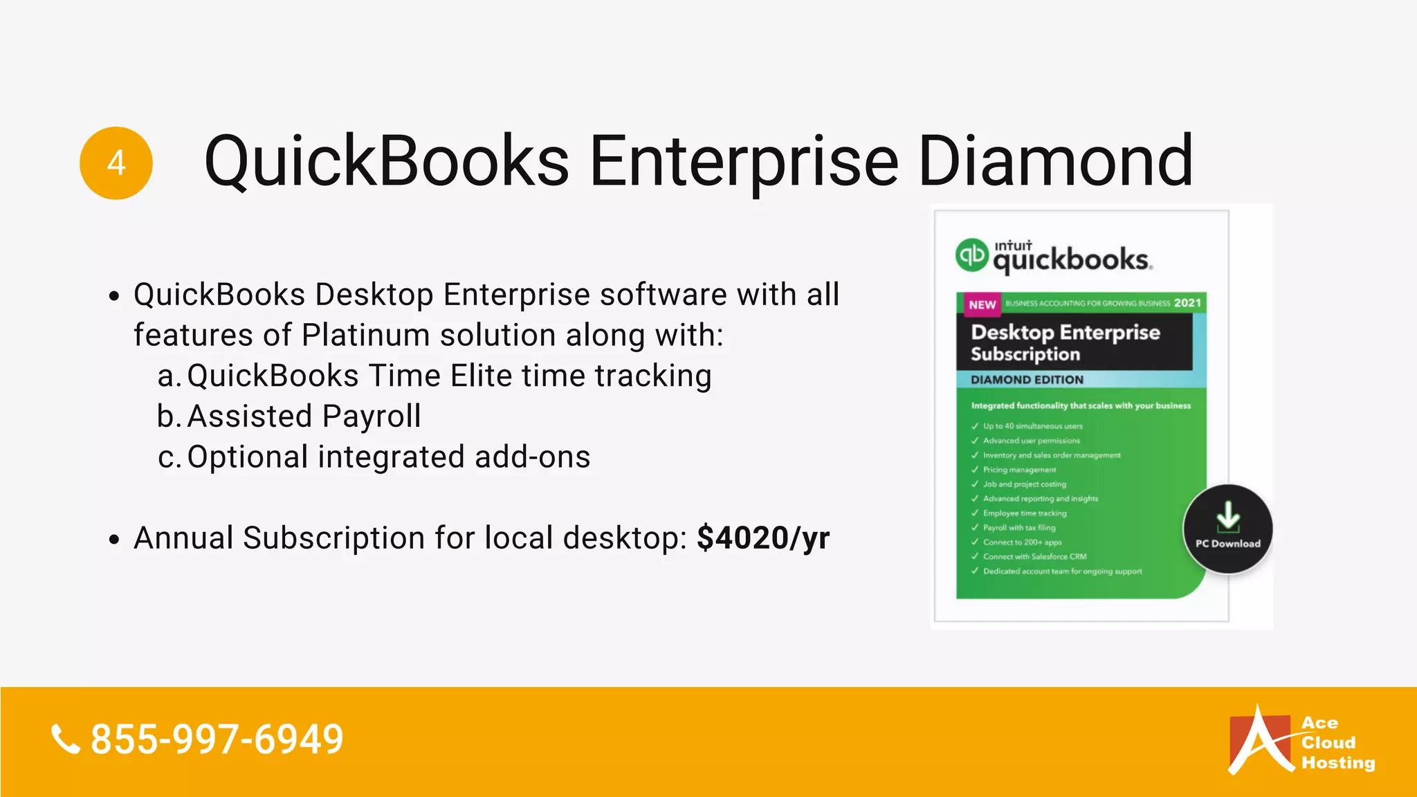 4
QuickBooks Desktop Enterprise software with all
features of Platinum solution along with:
QuickBooks Time Elite time tracking
Assisted Payroll
Optional integrated add-ons
Annual Subscription for local desktop: $4020/yr
a.
b.
c.
QuickBooks Enterprise Diamond
 