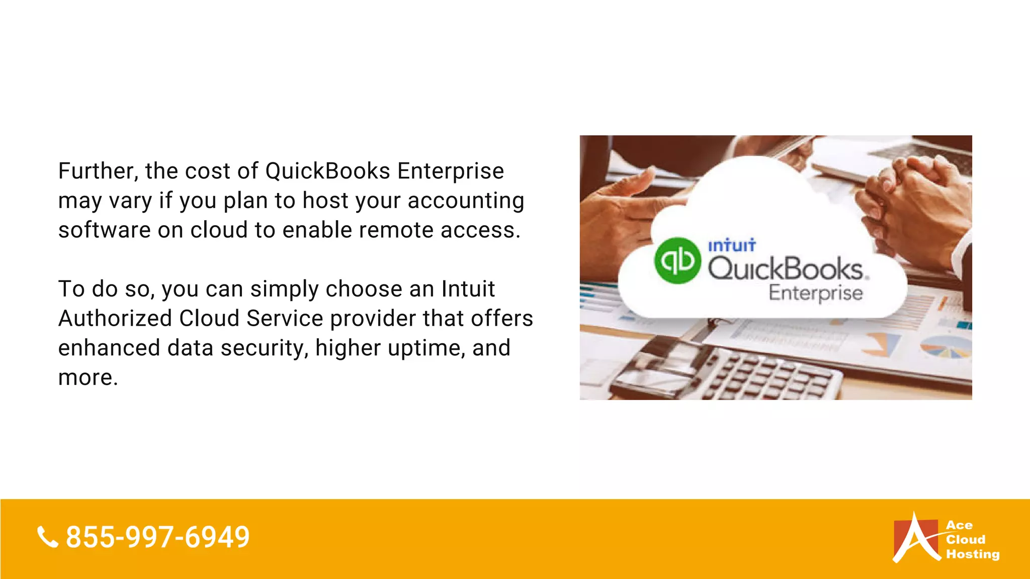 Further, the cost of QuickBooks Enterprise
may vary if you plan to host your accounting
software on cloud to enable remote access.
To do so, you can simply choose an Intuit
Authorized Cloud Service provider that offers
enhanced data security, higher uptime, and
more.
 