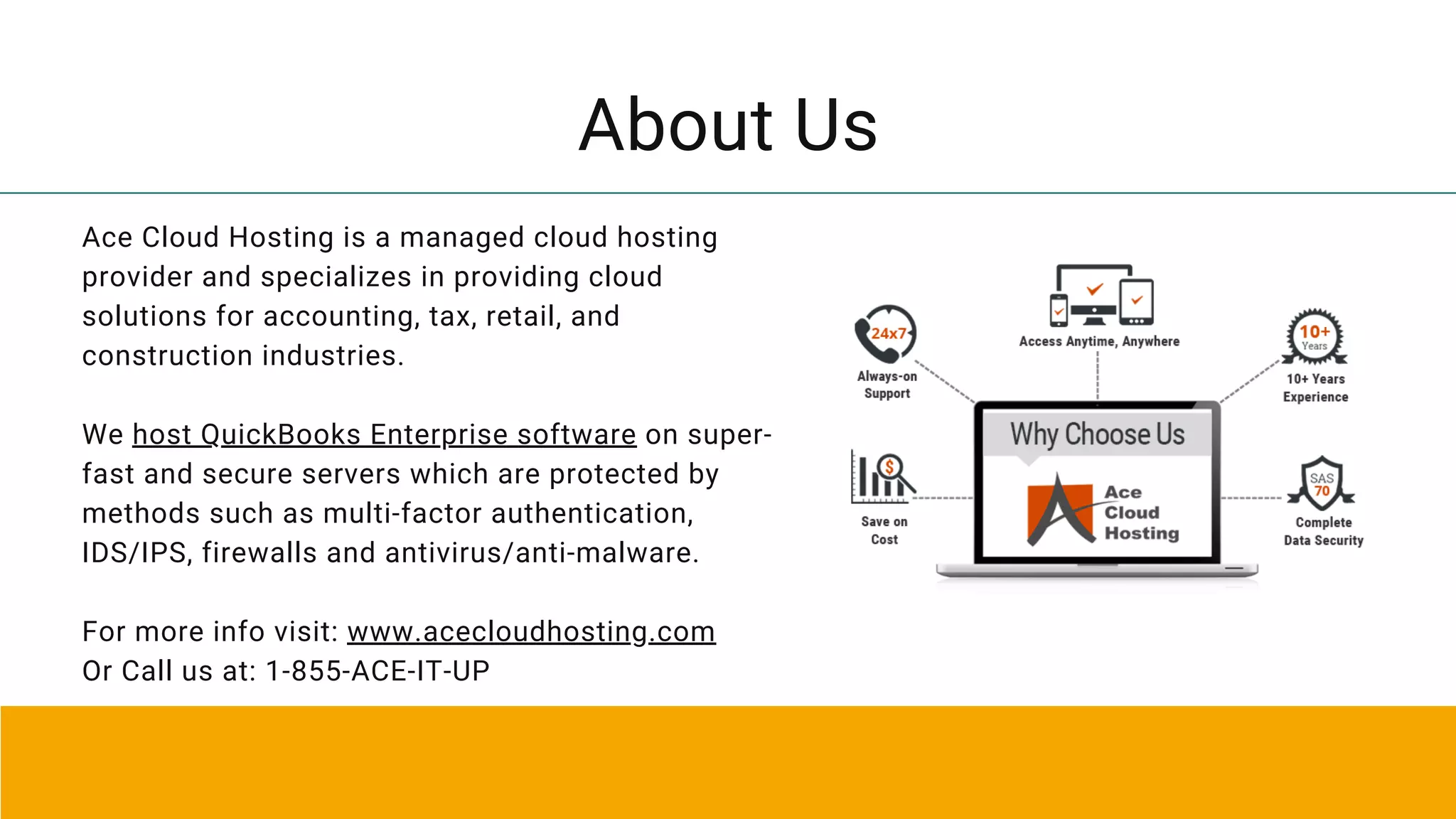 About Us
Ace Cloud Hosting is a managed cloud hosting
provider and specializes in providing cloud
solutions for accounting, tax, retail, and
construction industries.
We host QuickBooks Enterprise software on super-
fast and secure servers which are protected by
methods such as multi-factor authentication,
IDS/IPS, firewalls and antivirus/anti-malware.
For more info visit: www.acecloudhosting.com
Or Call us at: 1-855-ACE-IT-UP
 