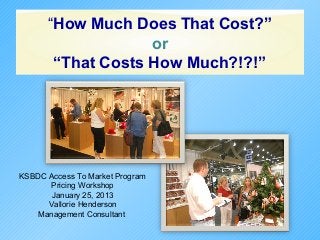 “How Much Does That Cost?”
                   or
       “That Costs How Much?!?!”




KSBDC Access To Market Program
       Pricing Workshop
       January 25, 2013
      Vallorie Henderson
    Management Consultant
 