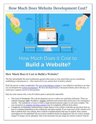 How Much Does Website Development Cost?
How Much Does it Cost to Build a Website?
The first and probably the most troublesome question that comes to your mind when you are considering
establishing a web presence is – How much will it cost, and not how to build a website!
Well, the answer is rather complicated. The cost of developing a website is very subjective and there is no clear-
cut cost blueprint for website development. We have developed nearly a thousand websites and to this day, we
cannot give a generic answer to that question.
Here are some reasons why a one-off website quote is practically impossible:
• The Lack of Standards: The web development service is rather new and lacks uniformity. There are
multiple languages PHP, Wordpress, Angular, platforms and systems that can be put to use to program a
website. The multiplicity of ways to reach a single desired outcome makes it even more complex. The
way one person or company develops a project may be completely different from others.
• Complexity in Planning: Implementing a single feature in the website could take up anywhere from an
hour to a hundred depending on the complexity and inputs needed. If you want users of the website to be
able to publish their own content, there could be a hundred details that may be needed. Does content
need approval to be published? Do you want to establish checks for plagiarism? Do you wish to include
images? If images can be uploaded, what is the maximum size per image for website creation? And all
 