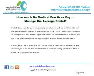 End to End Medical Billing Solutions
Call now 888-357-3226 (Toll Free)
http://www.medicalbillersandcoders.com
www.medicalbillersandcoders.com
Copyright ©-2013 MBC. All Rights Reserved.
Page 1 of 6
How much Do Medical Practices Pay to
Manage the Average Denial?
Denied claims can be quite exasperating for billers as well as providers. Not only
valuable time gets consumed in claim re-submission but it also costs money to manage
an average denial. This means, a significant amount for rendered services is already lost
even if the billing department manages to collect payment through re-submission.
If your denial rate is more than 5%, it means you are not paying attention to your
revenue cycle. It can result in major erosion of revenues, forcing you to close down or
merge your practice with a hospital.
 