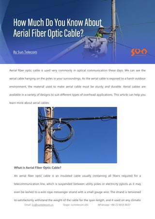 Email: ics@suntelecom.cn Skype: suntelecom.s01 Whatsapp: +86 21 6013 8637
Aerial fiber optic cable is used very commonly in optical communication these days. We can see the
aerial cable hanging on the poles in your surroundings. As the aerial cable is exposed to a harsh outdoor
environment, the material used to make aerial cable must be sturdy and durable. Aerial cables are
available in a variety of designs to suit different types of overhead applications. This article can help you
learn more about aerial cables.
What is Aerial Fiber Optic Cable?
An aerial fiber optic cable is an insulated cable usually containing all fibers required for a
telecommunication line, which is suspended between utility poles or electricity pylons as it may
even be lashed to a wire rope messenger strand with a small gauge wire. The strand is tensioned
to satisfactorily withstand the weight of the cable for the span length, and it used on any climatic
 