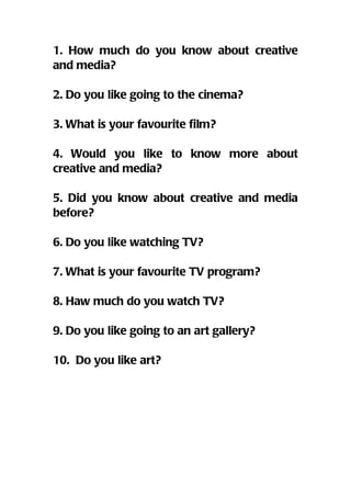 1. How much do you know about creative
and media?

2. Do you like going to the cinema?

3. What is your favourite film?

4. Would you like to know more about
creative and media?

5. Did you know about creative and media
before?

6. Do you like watching TV?

7. What is your favourite TV program?

8. Haw much do you watch TV?

9. Do you like going to an art gallery?

10. Do you like art?
 
