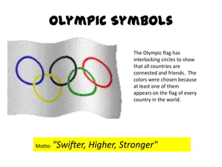 Olympic SymbolsThe Olympic flag has interlocking circles to show that all countries are connected and friends.  The colors were chosen because at least one of them appears on the flag of every country in the world.Motto: "Swifter, Higher, Stronger"