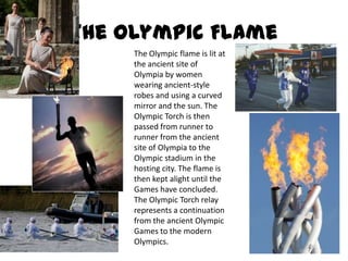 The Olympic FlameThe Olympic flame is lit at the ancient site of Olympia by women wearing ancient-style robes and using a curved mirror and the sun. The Olympic Torch is then passed from runner to runner from the ancient site of Olympia to the Olympic stadium in the hosting city. The flame is then kept alight until the Games have concluded. The Olympic Torch relay represents a continuation from the ancient Olympic Games to the modern Olympics. 