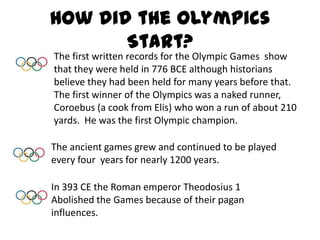 How did the Olympics Start?The first written records for the Olympic Games  show that they were held in 776 BCE although historians believe they had been held for many years before that.  The first winner of the Olympics was a naked runner, Coroebus (a cook from Elis) who won a run of about 210 yards.  He was the first Olympic champion.The ancient games grew and continued to be played every four  years for nearly 1200 years.In 393 CE the Roman emperor Theodosius 1 Abolished the Games because of their pagan influences.