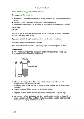 Biology Practical
PAGE 1
How much energy is there in food?
The purpose of this activity is:
 to carry out a procedure that releases energy from food and captures some of it in
water
 to record results carefully and calculated the energy released
 to evaluate this procedure as a method for estimating the energy content of food.
Procedure
SAFETY:
Make sure you tell your teacher if you have any food allergies and make sure those
foods are not being tested today.
If you start to feel ill during this activity, inform your teacher immediately.
Wear eye protection while heating the foods.
Take care with mounted needles – especially as you are impaling food on them.
Investigation
a Use the measuring cylinder to measure 20 cm3
of water into the boiling tube.
b Clamp the boiling tube to the clampstand.
c Measure the temperature of the water with the thermometer. Record the
temperature in a suitable results table.
d Choose a piece of food and find its mass using the balance. Record the mass in
the table.
e Impale the piece of food carefully on a mounted needle.
f Light the Bunsen burner and hold the food in the flame until it catches alight.
g As soon as the food is alight put it under the boiling-tube of water as shown. Try to
make sure as much of the heat from the burning food as possible is transferred to
the water, by keeping the flame under the tube.
 