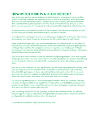 HOW MUCH FOOD IS A SHARK NEEDED?
Most sharks have jaws that are not solidly connected to the skull as often happens in the rest of the
animals. Conversely, shark jaws are subject to the skull by muscles and ligaments. When ready to eat,
shark jaws can push down and outward to adopt an almost vertical opening. This feature allows the
shark catch food from a vertical position, even if the mouth is below the muzzle. The jaws of some
sharks can exert a pressure of 19 tons per 2.45 cm2, compared to 68 kilos per 2.45 cm2 of human bite.
All living organisms need oxygen to survive. Fish absorb oxygen from the water through gills and shark
blood transports it to the cells distributed throughout the body of the shark.
All living organisms need oxygen to survive, as it is the oxygen that gives life to the body's cells. Humans
absorb oxygen from the air through the lungs, while the sharks absorb water through the gills.
On each side of the shark's head, right in front of the pectoral fins, lie five to seven gills, each with an
aperture or slit outwards. When the shark swims, water enters the mouth, passes through the gills and
out the gill slits, which have filaments called lamellae. The capillaries and blood vessels of the gills
absorb oxygen from the water and shark blood transports it to cells throughout the body. Finally, carbon
dioxide leaves the body through gill slits.
Most sharks must swim constantly to keep the water circulating through the gills. This is what happens
with pelagic sharks. However, some species that live near the ocean bottom can breathe without having
to swim through the rhythmic contractions of the muscles that control the gills and pump water into
them.
Once the shark has swallowed the food, it goes to the stomach where digestive enzymes crumble. From
here, the food passes into the intestine where it is absorbed as nutrients for the body of the shark.
It is said that the gastric juices of sharks are so strong that corrode stainless steel. It is not known to
what extent this statement may be true, but what we do know is that sharks are able to digest some
things that humans cannot, among which are animal hair, bones and cartilage.
The ability to digest food sharks is a feat, considering the size of the meals and how to eat. The shark
eats about 3 to 5 percent of the total weight of their body, so that a shark of 500 kilos could consume
between 15 and 25 kilos at every meal. Sharks cannot chew their food, so they swallow it whole or in
large pieces bite that may pass through the throat.
After swallowing, food passes into the esophagus, located in the back of the mouth, and then the
stomach. Digestive enzymes are produced in the gallbladder, pancreas and liver are comminuted food
and digested is directed to the intestine where it is absorbed.

To know more about Sharks: http://extremesharkfacts.com/

 