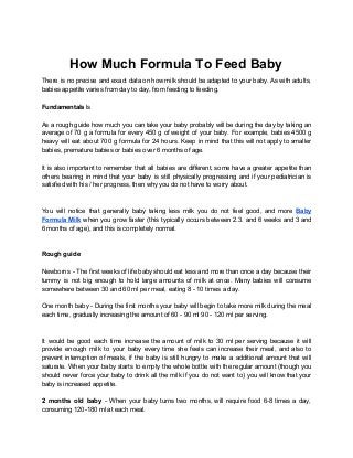 How Much Formula To Feed Baby
There is no precise and exact data on how milk should be adapted to your baby. As with adults,
babies appetite varies from day to day, from feeding to feeding.
Fundamentals ​ls
As a rough guide how much you can take your baby probably will be during the day by taking an
average of 70 g a formula for every 450 g of weight of your baby. For example, babies 4500 g
heavy will eat about 700 g formula for 24 hours. Keep in mind that this will not apply to smaller
babies, premature babies or babies over 6 months of age.
It is also important to remember that all babies are different, some have a greater appetite than
others bearing in mind that your baby is still physically progressing and if your pediatrician is
satisfied with his / her progress, then why you do not have to worry about.
You will notice that generally baby taking less milk you do not feel good, and more ​Baby
Formula Milk when you grow faster (this typically occurs between 2.3. and 6 weeks and 3 and
6 months of age), and this is completely normal.
Rough guide
Newborns - The first weeks of life baby should eat less and more than once a day because their
tummy is not big enough to hold large amounts of milk at once. Many babies will consume
somewhere between 30 and 60 ml per meal, eating 8 - 10 times a day.
One month baby - During the first months your baby will begin to take more milk during the meal
each time, gradually increasing the amount of 60 - 90 ml 90 - 120 ml per serving.
It would be good each time increase the amount of milk to 30 ml per serving because it will
provide enough milk to your baby every time she feels can increase their meal, and also to
prevent interruption of meals, if the baby is still hungry to make a additional amount that will
saturate. When your baby starts to empty the whole bottle with the regular amount (though you
should never force your baby to drink all the milk if you do not want to) you will know that your
baby is increased appetite.
2 months old baby - When your baby turns two months, will require food 6-8 times a day,
consuming 120-180 ml at each meal.
 