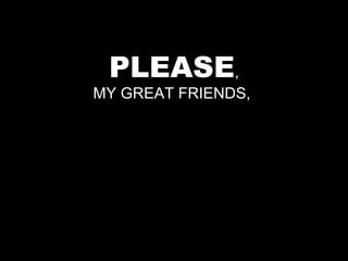 PLEASE,
MY GREAT FRIENDS,
 